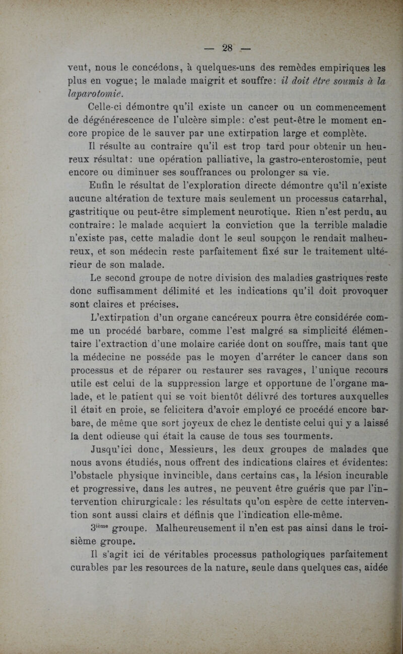 veut, nous le concédons, à quelques-uns des remèdes empiriques les plus en vogue; le malade maigrit et souffre: il doit être soumis à la laparotomie. Celle-ci démontre qu’il existe un cancer ou un commencement de dégénérescence de l’ulcère simple: c’est peut-être le moment en- core propice de le sauver par une extirpation large et complète. Il résulte au contraire qu’il est trop tard pour obtenir un heu- reux résultat: une opération palliative, la gastro-enterostomie, peut encore ou diminuer ses souffrances ou prolonger sa vie. Enfin le résultat de l’exploration directe démontre qu’il n'existe aucune altération de texture mais seulement un processus catarrhal, gastritique ou peut-être simplement neurotique. Rien n’est perdu, au contraire: le malade acquiert la conviction que la terrible maladie n’existe pas, cette maladie dont le seul soupçon le rendait malheu- reux, et son médecin reste parfaitement fixé sur le traitement ulté- rieur de son malade. Le second groupe de notre division des maladies gastriques reste donc suffisamment délimité et les indications qu’il doit provoquer sont claires et précises. L’extirpation d’un organe cancéreux pourra être considérée com- me un procédé barbare, comme l’est malgré sa simplicité élémen- taire l’extraction d’une molaire cariée dont on souffre, mais tant que la médecine ne possède pas le moyen d’arrêter le cancer dans son processus et de réparer ou restaurer ses ravages, l’unique recours utile est celui de la suppression large et opportune de l’organe ma- lade, et le patient qui se voit bientôt délivré des tortures auxquelles il était en proie, se félicitera d’avoir employé ce procédé encore bar- bare, de même que sort joyeux de chez le dentiste celui qui y a laissé la dent odieuse qui était la cause de tous ses tourments. Jusqu’ici donc, Messieurs, les deux groupes de malades que nous avons étudiés, nous offrent des indications claires et évidentes: l’obstacle physique invincible, dans certains cas, la lésion incurable et progressive, dans les autres, ne peuvent être guéris que par l’in- tervention chirurgicale: les résultats qu’on espère de cette interven- tion sont aussi clairs et définis que l'indication elle-même. 3ième gr0Upe< Malheureusement il n’en est pas ainsi dans le troi- sième groupe. Il s’agit ici de véritables processus pathologiques parfaitement curables par les resources de la nature, seule dans quelques cas, aidée
