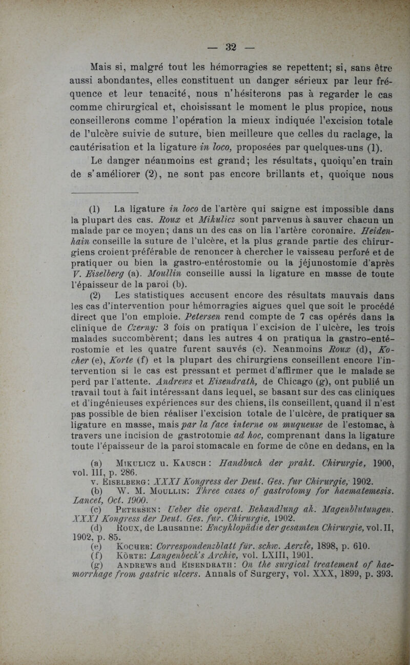 Mais si, malgré tout les hémorragies se repettent; si, sans être aussi abondantes, elles constituent un danger sérieux par leur fré- quence et leur ténacité, nous n’hésiterons pas à regarder le cas comme chirurgical et, choisissant le moment le plus propice, nous conseillerons comme l’opération la mieux indiquée l’excision totale de l’ulcère suivie de suture, bien meilleure que celles du raclage, la cautérisation et la ligature in loco, proposées par quelques-uns (1). Le danger néanmoins est grand; les résultats, quoiqu’en train de s’améliorer (2), ne sont pas encore brillants et, quoique nous (1) La ligature in loco de l’artère qui saigne est impossible dans la plupart des cas. Roux et Mikulicz sont parvenus à sauver chacun un malade par ce moyen; dans un des cas on lia l’artère coronaire. Heiden- hain conseille la suture de l’ulcère, et la plus grande partie des chirur- giens croient'préférable de renoncer à chercher le vaisseau perforé et de pratiquer ou bien la gastro-entérostomie ou la jéjunostomie d’après V. Eiselberg (a). Moullin conseille aussi la ligature en masse de toute l’épaisseur de la paroi (b). (2) Les statistiques accusent encore des résultats mauvais dans les cas d’intervention pour hémorragies aigues quel que soit le procédé direct que l’on emploie. Petersen rend compte de 7 cas opérés dans la clinique de Czemy: 3 fois on pratiqua l’excision de l’ulcère, les trois malades succombèrent; dans les autres 4 on pratiqua la gastro-enté- rostomie et les quatre furent sauvés (c). Neanmoins Roux (d), Ro- cher (e), Korte (f) et la plupart des chirurgiens conseillent encore l’in- tervention si le cas est pressant et permet d’affirmer que le malade se perd par l’attente. Andrews et Risendrath, de Chicago (g), ont publié un travail tout à fait intéressant dans lequel, se basant sur des cas cliniques et d’ingénieuses expériences sur des chiens, ils conseillent, quand il n’est pas possible de bien réaliser l’excision totale de l’ulcère, de pratiquer sa ligature en masse, mais par la face interne ou muqueuse de l’estomac, à travers une incision de gastrotomie ad hoc, comprenant dans la ligature toute l’épaisseur de la paroi stomacale en forme de cône en dedans, en la (a) Mikulicz u. Kausch : Handbuch der prakt. Chirurgie, 1900, vol. 111, p. 286. v. Eiselberg: XXXIKongress der Deut. Ces. fur Chirurgie, 1902. (b) W. M. Moullin: Three cases of gastrotomy for haematemesis. Lancet, Oct. 1900. (c) Peteksen : Ueber die opérât. Behandlung ah. Magenblutungen. XXXI Kongress der Deut. Ces. fur. Chirurgie, 1902. (d) Houx, de Lausanne: Encyhlopàdie der g esamten Chirurgie, vol. II, 1902, p. 85. (e) Kocher: Correspondenzblatt fur. schw. Aerzt'e, 1898, p. 610. (f) Korte: Langenbeck’s Arcliiv, vol. LXII1, 1901. (g) Andrews and Eisendrath: On tlie surgical treateme7it of hae-