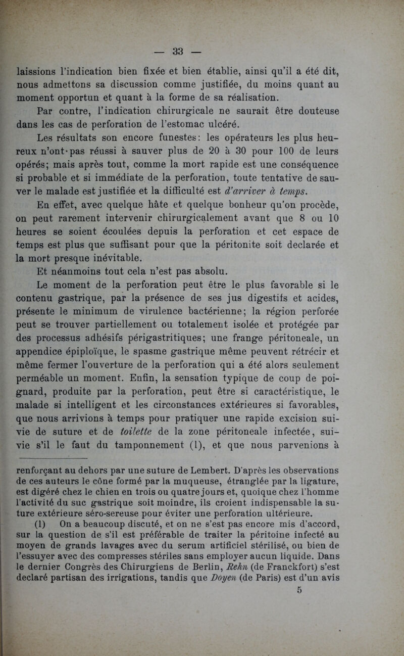 laissions l’indication bien fixée et bien établie, ainsi qu’il a été dit, nous admettons sa discussion comme justifiée, du moins quant au moment opportun et quant à la forme de sa réalisation. Par contre, l’indication chirurgicale ne saurait être douteuse dans les cas de perforation de l’estomac ulcéré. Les résultats son encore funestes: les opérateurs les plus heu- reux n’ont*pas réussi à sauver plus de 20 à 30 pour 100 de leurs opérés; mais après tout, comme la mort rapide est une conséquence si probable et si immédiate de la perforation, toute tentative de sau- ver le malade est justifiée et la difficulté est d'arriver à terrils. En effet, avec quelque hâte et quelque bonheur qu’on procède, on peut rarement intervenir chirurgicalement avant que 8 ou 10 heures se soient écoulées depuis la perforation et cet espace de temps est plus que suffisant pour que la péritonite soit déclarée et la mort presque inévitable. Et néanmoins tout cela n’est pas absolu. Le moment de la perforation peut être le plus favorable si le contenu gastrique, par la présence de ses jus digestifs et acides, présente le minimum de virulence bactérienne; la région perforée peut se trouver partiellement ou totalement isolée et protégée par des processus adhésifs périgastritiques; une frange péritoneale, un appendice épiploïque, le spasme gastrique même peuvent rétrécir et même fermer l’ouverture de la perforation qui a été alors seulement perméable un moment. Enfin, la sensation typique de coup de poi- gnard, produite par la perforation, peut être si caractéristique, le malade si intelligent et les circonstances extérieures si favorables, que nous arrivions à temps pour pratiquer une rapide excision sui- vie de suture et de toilette de la zone péritoneale infectée, sui- vie s’il le faut du tamponnement (1), et que nous parvenions à renforçant au dehors par une suture de Lembert. D’après les observations de ces auteurs le cône formé par la muqueuse, étranglée par la ligature, est digéré chez le chien en trois ou quatre jours et, quoique chez l’homme l’activité du suc gastrique soit moindre, ils croient indispensable la su- ture extérieure séro-sereuse pour éviter une perforation ultérieure. (1) On a beaucoup discuté, et on ne s’est pas encore mis d’accord, sur la question de s’il est préférable de traiter la péritoine infecté au moyen de grands lavages avec du sérum artificiel stérilisé, ou bien de l’essuyer avec des compresses stériles sans employer aucun liquide. Dans le dernier Congrès des Chirurgiens de Berlin, Rehn (de Franckfort) s’est déclaré partisan des irrigations, tandis que Doyen (de Paris) est d’un avis 5