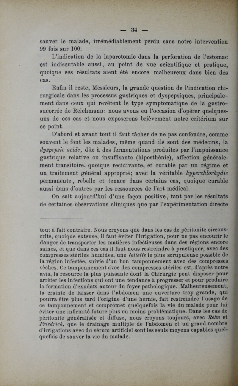 sauver le malade, irrémédiablement perdu sans notre intervention 99 fois sur 100. L’indication de la laparotomie dans la perforation de l’estomac est indiscutable aussi, au point de vue scientifique et pratique, quoique ses résultats aient été encore malheureux dans bien des cas. Enfin il reste, Messieurs, la grande question de l’indication chi- rurgicale dans les processus gastriques et dyspepsiques, principale- ment dans ceux qui revêtent le type symptomatique de la gastro- sucorrée de Reichmann : nous avons eu l’occasion d'opérer quelques- uns de ces cas et nous exposerons brièvement notre critérium sur ce point. D’abord et avant tout il faut tâcher de ne pas confondre, comme souvent le font les malades, même quand ils sont des médecins, la dyspepsie acide, dûe à des fermentations produites par l’impuissance gastrique relative ou insuffisante (hiposthènie), affection générale- ment transitoire, quoique récidivante, et curable par un régime et un traitement général approprié; avec la véritable hyperchlorhydie permanente, rebelle et tenace dans certains cas, quoique curable aussi dans d’autres par les ressources de l’art médical. On sait aujourd’hui d’une façon positive, tant par les résultats de certaines observations cliniques que par l’expérimentation directe tout à fait contraire. Nous croyons que dans les cas de péritonite circons- crite, quoique extense, il faut éviter l’irrigation, pour ne pas encourir le danger de transporter les matières infectieuses dans des régions encore saines, et que dans ces cas il faut nous restreindre à practiquer, avec des compresses stériles humides, une toilette le plus scrupuleuse possible de la région infectée, suivie d’un bon tamponnement avec des compresses sèches. Ce tamponnement avec des compresses stériles est, d’après notre avis, la resource la plus puissante dont la Chirurgie peut disposer pour arrêter les infections qui ont une tendance à progresser et pour produire la formation d’exudats autour du foyer pathologique. Malheureusement, la crainte de laisser dans l’abdomen une ouverture trop grande, qui pourra être plus tard l’origine d’une hernie, fait restreindre l’usage de ce tamponnement et compromet quelquefois la vie du malade pour lui éviter une infirmité future plus ou moins problématique. Dans les cas de péritonite généralisée et diffuse, nous croyons toujours, avec Rehn et Friedrich, que le drainage multiple de l’abdomen et un grand nombre d’irrigations avec du sérum artificiel sont les seuls moyens capables quel- quefois de sauver la vie du malade.