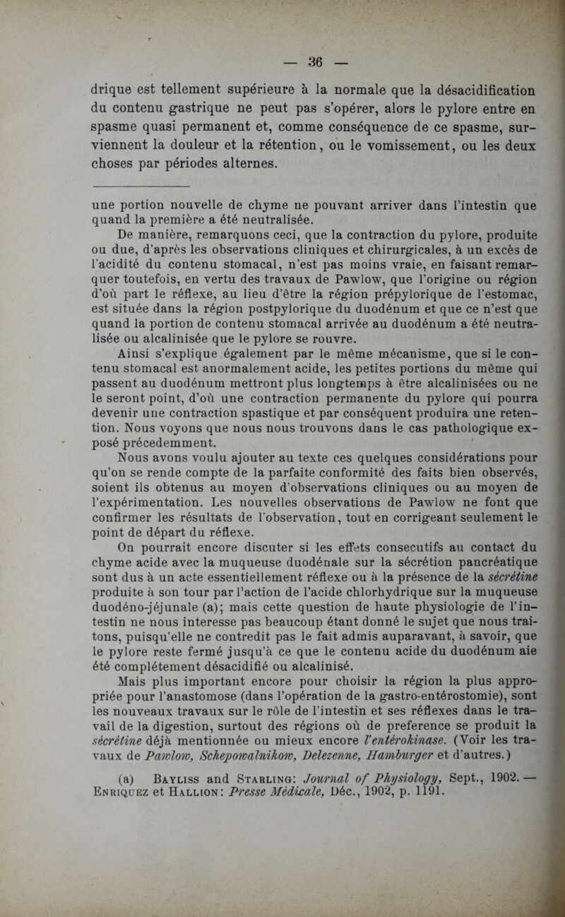 drique est tellement supérieure à la normale que la désacidification du contenu gastrique ne peut pas s’opérer, alors le pylore entre en spasme quasi permanent et, comme conséquence de ce spasme, sur- viennent la douleur et la rétention, ou le vomissement, ou les deux choses par périodes alternes. une portion nouvelle de chyme ne pouvant arriver dans l’intestin que quand la première a été neutralisée. De manière, remarquons ceci, que la contraction du pylore, produite ou due, d’après les observations cliniques et chirurgicales, à un excès de l’acidité du contenu stomacal, n’est pas moins vraie, en faisant remar- quer toutefois, en vertu des travaux de Pawlow, que l’origine ou région d’où part le réflexe, au lieu d’être la région prépylorique de l’estomac, est située dans la région postpylorique du duodénum et que ce n’est que quand la portion de contenu stomacal arrivée au duodénum a été neutra- lisée ou alcalinisée que le pylore se rouvre. Ainsi s’explique également par le même mécanisme, que si le con- tenu stomacal est anormalement acide, les petites portions du même qui passent au duodénum mettront plus longtemps à être alcalinisées ou ne le seront point, d’où une contraction permanente du pylore qui pourra devenir une contraction spastique et par conséquent produira une réten- tion. Nous voyons que nous nous trouvons dans le cas pathologique ex- posé précédemment. Nous avons voulu ajouter au texte ces quelques considérations pour qu’on se rende compte de la parfaite conformité des faits bien observés, soient ils obtenus au moyen d’observations cliniques ou au moyen de l’expérimentation. Les nouvelles observations de Pawlow ne font que confirmer les résultats de l’observation, tout en corrigeant seulement le point de départ du réflexe. On pourrait encore discuter si les effets consecutifs au contact du chyme acide avec la muqueuse duodénale sur la sécrétion pancréatique sont dus à un acte essentiellement réflexe ou à la présence de la sêcrètine produite à son tour par l’action de l’acide chlorhydrique sur la muqueuse duodéno-jéjunale (a); mais cette question de haute physiologie de l’in- testin ne nous interesse pas beaucoup étant donné le sujet que nous trai- tons, puisqu’elle ne contredit pas le fait admis auparavant, à savoir, que le pylore reste fermé jusqu’à ce que le contenu acide du duodénum aie été complètement désacidifié ou alcalinisé. Mais plus important encore pour choisir la région la plus appro- priée pour l’anastomose (dans l’opération de la gastro-entérostomie), sont les nouveaux travaux sur le rôle de l’intestin et ses réflexes dans le tra- vail de la digestion, surtout des régions où de preference se produit la sêcrètine déjà mentionnée ou mieux encore Venterokinase. (Voir les tra- vaux de Pawlow, Schepowalnihow, Delezenne, Hamburger et d’autres.) (a) Bayliss and Starling: Journal of Physiology, Sept., 1902. — Enriquez et Hallion: Presse Médicale, Déc., 1902, p. 1191.