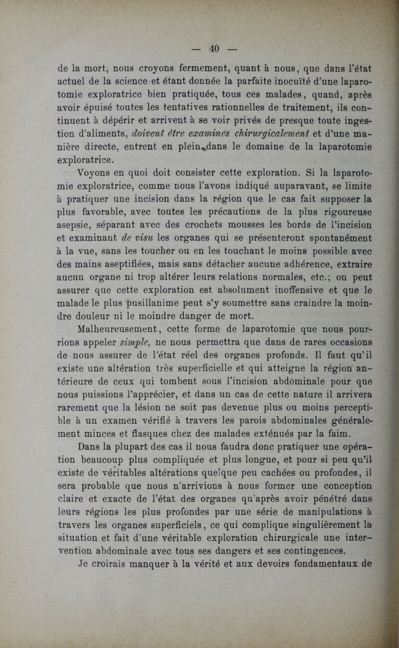 de la mort, nous croyons fermement, quant à nous, que dans l’état actuel de la science et étant donnée la parfaite inocuïté d’une laparo- tomie exploratrice bien pratiquée, tous ces malades, quand, après avoir épuisé toutes les tentatives rationnelles de traitement, ils con- tinuent à dépérir et arrivent à se voir privés de presque toute inges- tion d’aliments, doivent être examinés chirurgicalement et d’une ma- nière directe, entrent en plein^dans le domaine de la laparotomie exploratrice. Voyons en quoi doit consister cette exploration. Si la laparoto- mie exploratrice, comme nous l’avons indiqué auparavant, se limite à pratiquer une incision dans la région que le cas fait supposer la plus favorable, avec toutes les précautions de la plus rigoureuse asepsie, séparant avec des crochets mousses les bords de l’incision et examinant de visu les organes qui se présenteront spontanément à la vue, sans les toucher ou en les touchant le moins possible avec des mains aseptifiées, mais sans détacher aucune adhérence, extraire aucun organe ni trop altérer leurs relations normales, etc.; on peut assurer que cette exploration est absolument inoffensive et que le malade le plus pusillanime peut s’y soumettre sans craindre la moin- dre douleur ni le moindre danger de mort. Malheureusement, cette forme de laparotomie que nous pour- rions appeler simple, ne nous permettra que dans de rares occasions de nous assurer de Tétât réel des organes profonds. Il faut qu’il existe une altération très superficielle et qui atteigne la région an- térieure de ceux qui tombent sous l’incision abdominale pour que nous puissions l’apprécier, et dans un cas de cette nature il arrivera rarement que la lésion ne soit pas devenue plus ou moins percepti- ble à un examen vérifié à travers les parois abdominales générale- ment minces et flasques chez des malades exténués par la faim. Dans la plupart des cas il nous faudra donc pratiquer une opéra- tion beaucoup plus compliquée et plus longue, et pour si peu qu’il existe de véritables altérations quelque peu cachées ou profondes, il sera probable que nous n’arrivions à nous former une conception claire et exacte de l’état des organes qu’après avoir pénétré dans leurs régions les plus profondes par une série de manipulations à travers les organes superficiels, ce qui complique singulièrement la situation et fait d’une véritable exploration chirurgicale une inter- vention abdominale avec tous ses dangers et ses contingences. Je croirais manquer à la vérité et aux devoirs fondamentaux de
