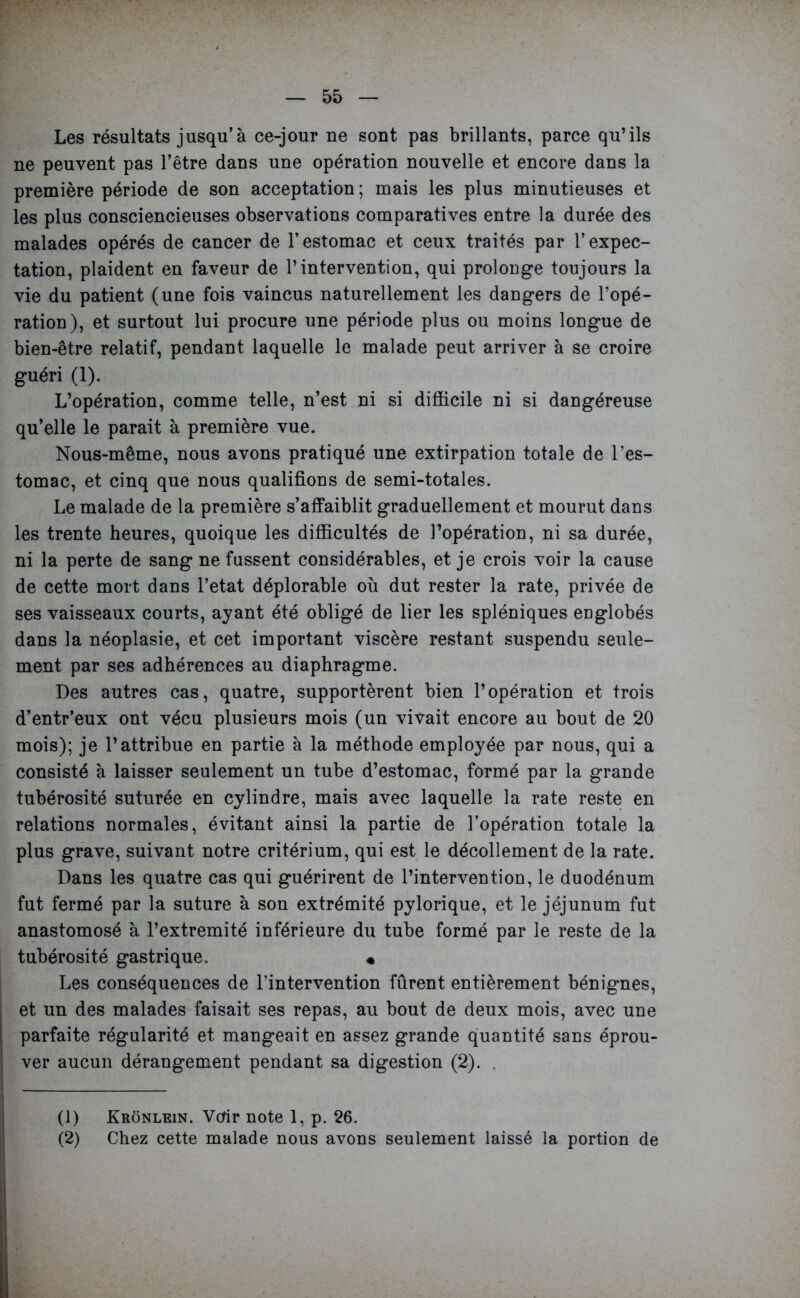 Les résultats jusqu’à ce-jour ne sont pas brillants, parce qu’ils ne peuvent pas l’être dans une opération nouvelle et encore dans la première période de son acceptation ; mais les plus minutieuses et les plus consciencieuses observations comparatives entre la durée des malades opérés de cancer de l’estomac et ceux traités par l’expec- tation, plaident en faveur de l’intervention, qui prolonge toujours la vie du patient (une fois vaincus naturellement les dangers de l’opé- ration), et surtout lui procure une période plus ou moins longue de bien-être relatif, pendant laquelle le malade peut arriver à se croire guéri (1). L’opération, comme telle, n’est ni si difficile ni si dangéreuse qu’elle le parait à première vue. Nous-même, nous avons pratiqué une extirpation totale de l’es- tomac, et cinq que nous qualifions de semi-totales. Le malade de la première s’affaiblit graduellement et mourut dans les trente heures, quoique les difficultés de l’opération, ni sa durée, ni la perte de sang ne fassent considérables, et je crois voir la cause de cette mort dans l’etat déplorable où dut rester la rate, privée de ses vaisseaux courts, ayant été obligé de lier les spléniques englobés dans la néoplasie, et cet important viscère restant suspendu seule- ment par ses adhérences au diaphragme. Des autres cas, quatre, supportèrent bien l’opération et trois d’entr’eux ont vécu plusieurs mois (un vivait encore au bout de 20 mois); je l’attribue en partie à la méthode employée par nous, qui a consisté à laisser seulement un tube d’estomac, formé par la grande tubérosité suturée en cylindre, mais avec laquelle la rate reste en relations normales, évitant ainsi la partie de l’opération totale la plus grave, suivant notre critérium, qui est le décollement de la rate. Dans les quatre cas qui guérirent de l’intervention, le duodénum fut fermé par la suture à son extrémité pylorique, et le jéjunum fut anastomosé à l’extremité inférieure du tube formé par le reste de la tubérosité gastrique. « Les conséquences de l’intervention fûrent entièrement bénignes, et un des malades faisait ses repas, au bout de deux mois, avec une parfaite régularité et mangeait en assez grande quantité sans éprou- ver aucun dérangement pendant sa digestion (2). . (1) (2) Krônlein. Voir note 1, p. 26. Chez cette malade nous avons seulement laissé la portion de