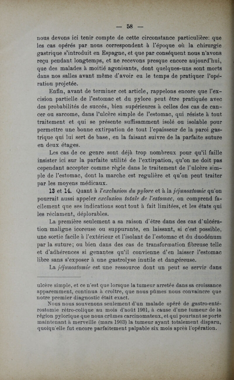 nous devons ici tenir compte de cette circonstance particulière: que les cas opérés par nous correspondent à l’époque où la chirurgie gastrique s’introduit en Espagne, et que par conséquent nous n’avons reçu pendant longtemps, et ne recevons presque encore aujourd’hui, que des malades à moitié agonisants, dont quelques-uns sont morts dans nos salles avant même d’avoir eu le temps de pratiquer l’opé- ration projetée. Enfin, avant de terminer cet article, rappelons encore que l’ex- cision partielle de l’estomac et du pylore peut être pratiquée avec des probabilités de succès, bien supérieures à celles des cas de can- cer ou sarcome, dans l’ulcère simple de l’estomac, qui résiste à tout traitement et qui se présente suffisamment isolé ou isolable pour permettre une bonne extirpation de tout l’epaisseur de la paroi gas- trique qui lui sert de base, en la faisant suivre de la parfaite suture en deux étages. Les cas de ce genre sont déjà trop nombreux pour qu’il faille insister ici sur la parfaite utilité de l’extirpation, qu’on ne doit pas cependant accepter comme règle dans le traitement de l’ulcère sim- ple de l’estomac, dont la marche est régulière et qu’on peut traiter par les moyens médicaux. 13 et 14. Quant à Vexclusion du 'pylore et à la jéjunostomie qu’on pourrait aussi appeler exclusion totale de Vestomac, on comprend fa- cilement que ses indications sont tout à fait limitées, et les états qui les réclament, déplorables. La première seulement a sa raison d’être dans des cas d’ulcéra- tion maligne icoreuse ou suppurante, en laissant, si c’est possible, une sortie facile à l’extérieur et l’isolant de l’estomac et du duodénum par la suture; ou bien dans des cas de transformation fibreuse telle et d’adhérences si gênantes qu’il convienne d’en laisser l’estomac libre sans s’exposer à une gastrolyse inutile et dangéreuse. La jéjunostomie est une ressource dont un peut se servir dans ulcère simple, et ce n’est que lorsque la tumeur arretée dans sa croissance apparemment, continua à croître, que nous pûmes nous convaincre que notre premier diagnostic était exact. Nous nous souvenons seulement d’un malade opéré de gastro-enté- rostomie rétro-colique au mois d’août 1901, à cause d’une tumeur de la région pylorique que nous crûmes carcinomateux, et qui pourtant se porte maintenant à merveille (mars 1903) la tumeur ayant totalement disparu, quoiqu’elle fut encore parfaitement palpable six mois après l’opération.