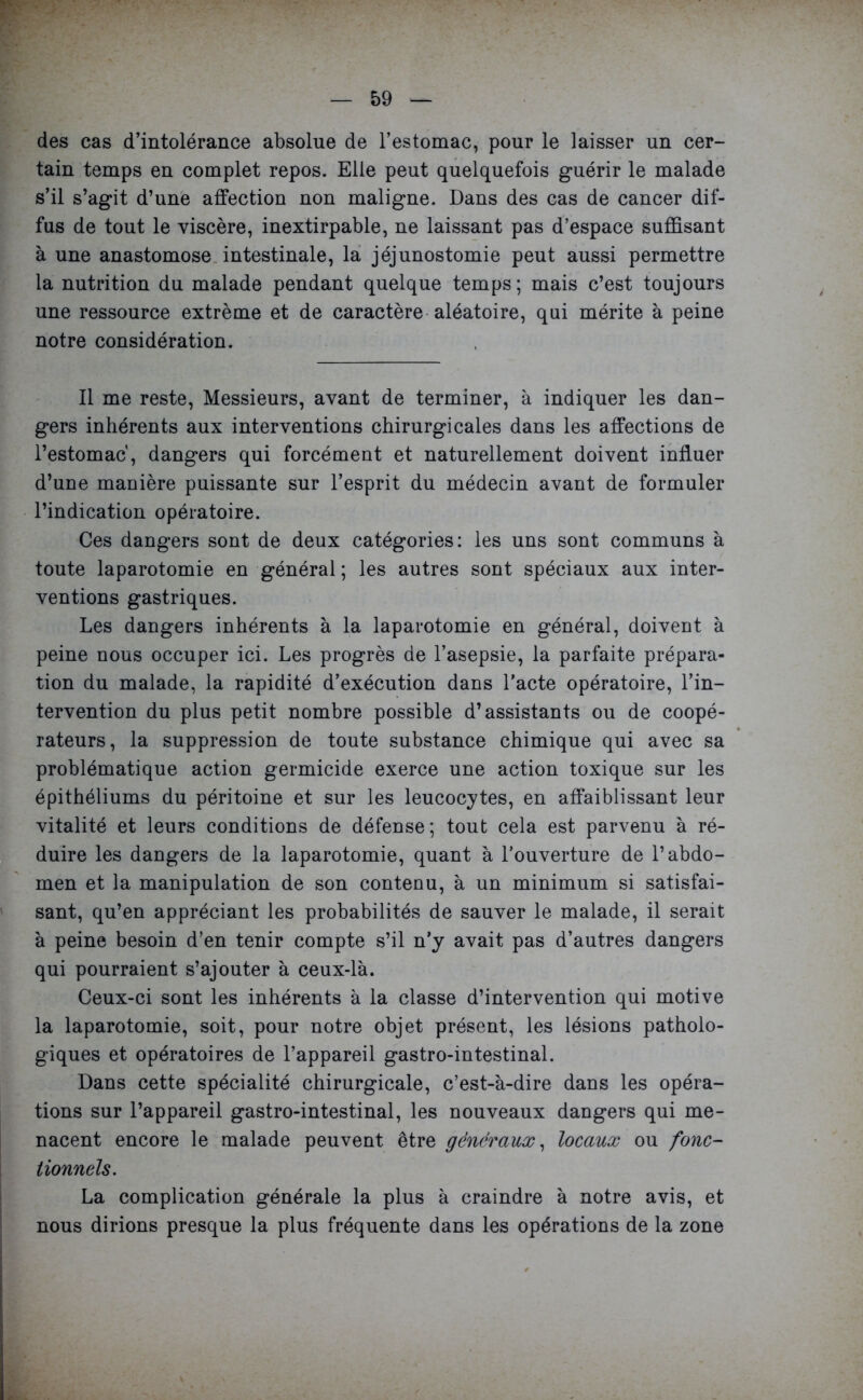 des cas d’intolérance absolue de l’estomac, pour le laisser un cer- tain temps en complet repos. Elle peut quelquefois guérir le malade s’il s’agit d’une affection non maligne. Dans des cas de cancer dif- fus de tout le viscère, inextirpable, ne laissant pas d’espace suffisant à une anastomose intestinale, la jéjunostomie peut aussi permettre la nutrition du malade pendant quelque temps; mais c’est toujours une ressource extrême et de caractère aléatoire, qui mérite à peine notre considération. Il me reste, Messieurs, avant de terminer, à indiquer les dan- gers inhérents aux interventions chirurgicales dans les affections de l’estomac, dangers qui forcément et naturellement doivent influer d’une manière puissante sur l’esprit du médecin avant de formuler l’indication opératoire. Ces dangers sont de deux catégories: les uns sont communs à toute laparotomie en général; les autres sont spéciaux aux inter- ventions gastriques. Les dangers inhérents à la laparotomie en général, doivent à peine nous occuper ici. Les progrès de l’asepsie, la parfaite prépara- tion du malade, la rapidité d’exécution dans l’acte opératoire, l’in- tervention du plus petit nombre possible d’assistants ou de coopé- rateurs, la suppression de toute substance chimique qui avec sa problématique action germicide exerce une action toxique sur les épithéliums du péritoine et sur les leucocytes, en affaiblissant leur vitalité et leurs conditions de défense; tout cela est parvenu à ré- duire les dangers de la laparotomie, quant à l’ouverture de l’abdo- men et la manipulation de son contenu, à un minimum si satisfai- sant, qu’en appréciant les probabilités de sauver le malade, il serait à peine besoin d’en tenir compte s’il n’y avait pas d’autres dangers qui pourraient s’ajouter à ceux-là. Ceux-ci sont les inhérents à la classe d’intervention qui motive la laparotomie, soit, pour notre objet présent, les lésions patholo- giques et opératoires de l’appareil gastro-intestinal. Dans cette spécialité chirurgicale, c’est-à-dire dans les opéra- tions sur l’appareil gastro-intestinal, les nouveaux dangers qui me- nacent encore le malade peuvent être généraux, locaux ou fonc- tionnels. La complication générale la plus à craindre à notre avis, et nous dirions presque la plus fréquente dans les opérations de la zone