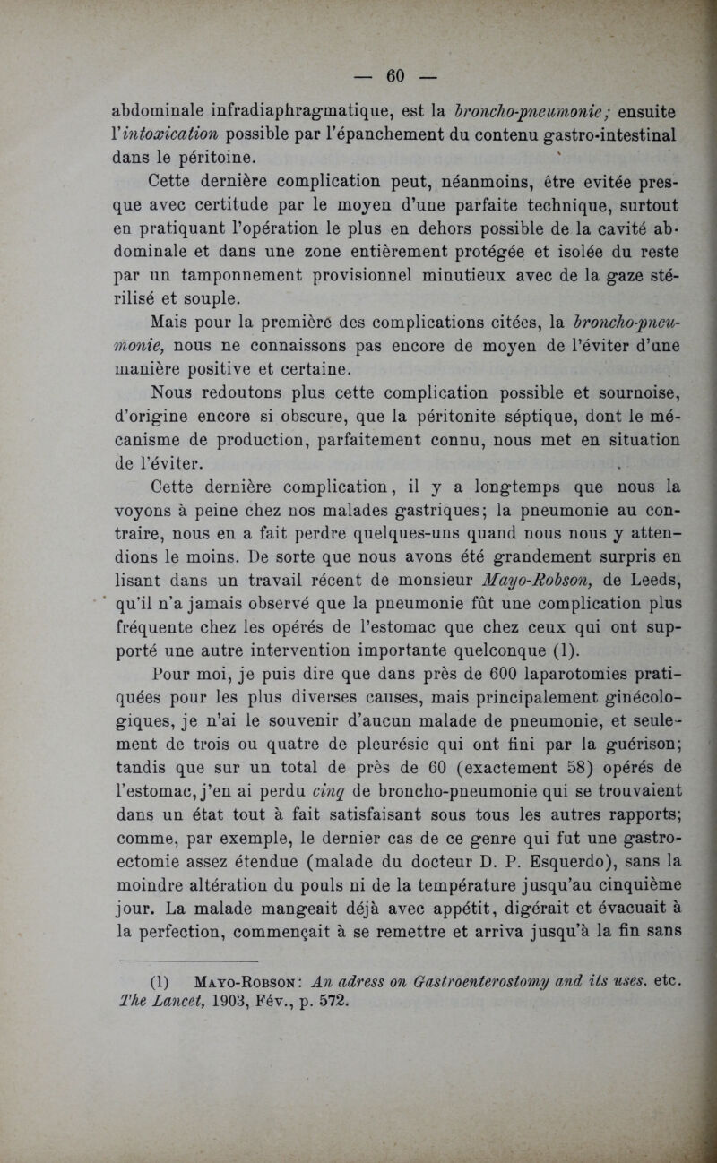 abdominale infradiaphragmatique, est la 'broncho-pneumonie; ensuite Y intoxication possible par l'épanchement du contenu gastro-intestinal dans le péritoine. Cette dernière complication peut, néanmoins, être évitée pres- que avec certitude par le moyen d’une parfaite technique, surtout en pratiquant l’opération le plus en dehors possible de la cavité ab- dominale et dans une zone entièrement protégée et isolée du reste par un tamponnement provisionnel minutieux avec de la gaze sté- rilisé et souple. Mais pour la première des complications citées, la broncho-pneu- monie, nous ne connaissons pas encore de moyen de l’éviter d’une manière positive et certaine. Nous redoutons plus cette complication possible et sournoise, d’origine encore si obscure, que la péritonite séptique, dont le mé- canisme de production, parfaitement connu, nous met en situation de l’éviter. Cette dernière complication, il y a longtemps que nous la voyons à peine chez nos malades gastriques; la pneumonie au con- traire, nous en a fait perdre quelques-uns quand nous nous y atten- dions le moins. De sorte que nous avons été grandement surpris en lisant dans un travail récent de monsieur Mayo-Robson, de Leeds, qu’il n’a jamais observé que la pneumonie fût une complication plus fréquente chez les opérés de l’estomac que chez ceux qui ont sup- porté une autre intervention importante quelconque (1). Pour moi, je puis dire que dans près de 600 laparotomies prati- quées pour les plus diverses causes, mais principalement ginécolo- giques, je n’ai le souvenir d’aucun malade de pneumonie, et seule- ment de trois ou quatre de pleurésie qui ont fini par la guérison; tandis que sur un total de près de 60 (exactement 58) opérés de l’estomac, j’en ai perdu cinq de broncho-pneumonie qui se trouvaient dans un état tout à fait satisfaisant sous tous les autres rapports; comme, par exemple, le dernier cas de ce genre qui fut une gastro- ectomie assez étendue (malade du docteur D. P. Esquerdo), sans la moindre altération du pouls ni de la température jusqu’au cinquième jour. La malade mangeait déjà avec appétit, digérait et évacuait à la perfection, commençait à se remettre et arriva jusqu’à la fin sans (1) Mayo-Robson: An adress on Gastroenterostomy and its uses, etc. The Lancet, 1903, Fév., p. 572.