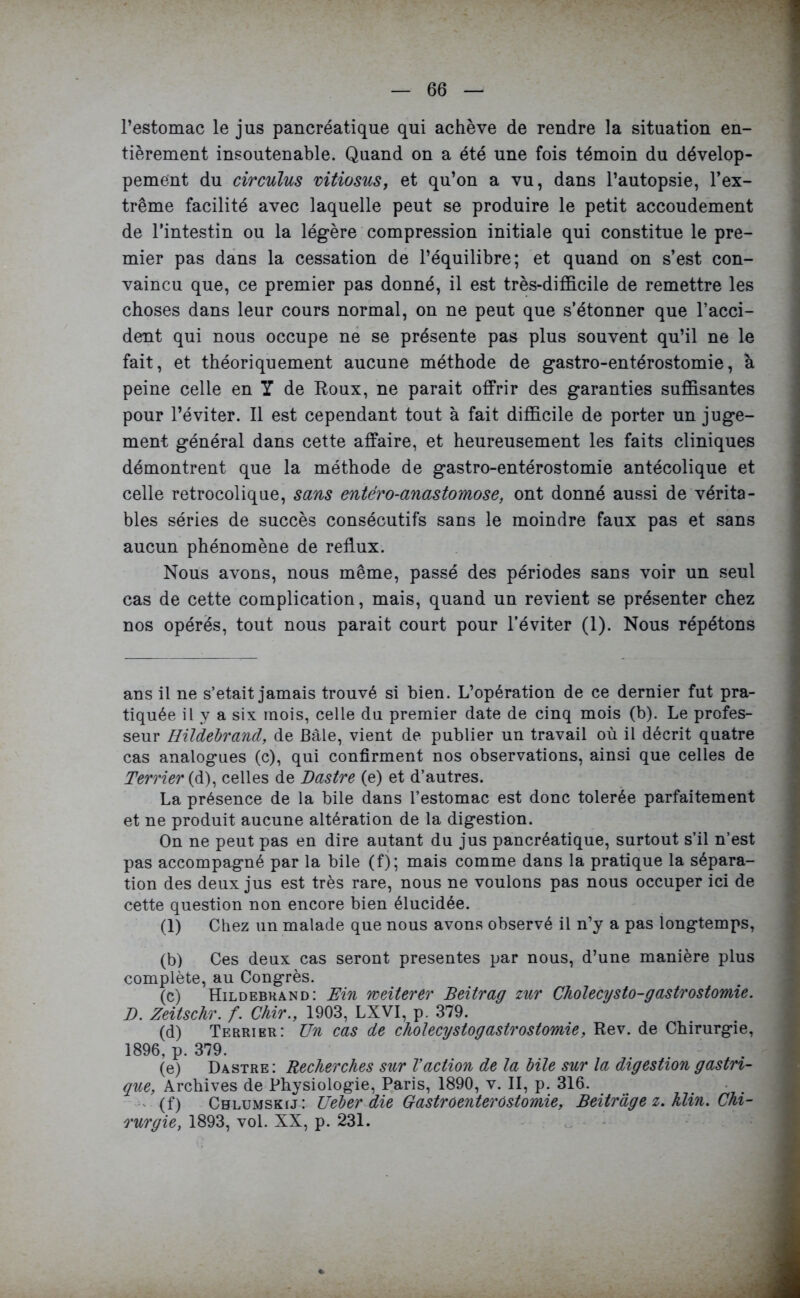 l’estomac le jus pancréatique qui achève de rendre la situation en- tièrement insoutenable. Quand on a été une fois témoin du dévelop- pement du circulas vitiosus, et qu’on a vu, dans l’autopsie, l’ex- trême facilité avec laquelle peut se produire le petit accoudement de l’intestin ou la légère compression initiale qui constitue le pre- mier pas dans la cessation de l’équilibre; et quand on s’est con- vaincu que, ce premier pas donné, il est très-difficile de remettre les choses dans leur cours normal, on ne peut que s’étonner que l’acci- dent qui nous occupe ne se présente pas plus souvent qu’il ne le fait, et théoriquement aucune méthode de gastro-entérostomie, à peine celle en Y de Roux, ne parait offrir des garanties suffisantes pour l’éviter. Il est cependant tout à fait difficile de porter un juge- ment général dans cette affaire, et heureusement les faits cliniques démontrent que la méthode de gastro-entérostomie antécolique et celle retrocolique, sans entero-anastomose, ont donné aussi de vérita- bles séries de succès consécutifs sans le moindre faux pas et sans aucun phénomène de reflux. Nous avons, nous même, passé des périodes sans voir un seul cas de cette complication, mais, quand un revient se présenter chez nos opérés, tout nous parait court pour l’éviter (1). Nous répétons ans il ne s’etait jamais trouvé si bien. L’opération de ce dernier fut pra- tiquée il y a six mois, celle du premier date de cinq mois (b). Le profes- seur Hildebrand, de Bâle, vient de publier un travail où il décrit quatre cas analogues (c), qui confirment nos observations, ainsi que celles de Terrier (d), celles de Dastre (e) et d’autres. La présence de la bile dans l’estomac est donc tolerée parfaitement et ne produit aucune altération de la digestion. On ne peut pas en dire autant du jus pancréatique, surtout s’il n’est pas accompagné par la bile (f); mais comme dans la pratique la sépara- tion des deux jus est très rare, nous ne voulons pas nous occuper ici de cette question non encore bien élucidée. (1) Chez un malade que nous avons observé il n’y a pas longtemps, (b) Ces deux cas seront présentes par nous, d’une manière plus complète, au Congrès. (c) Hildebrand: Ein weiterer Beitrag zur Cholécysto-gastrostomie. E. Zeitschr. f. Chir., 1903, LXVI, p. 379. (d) Terrier: Un cas de cholecystogastrostomie, Rev. de Chirurgie, 1896, p. 379. (e) Dastre : Recherches sur l’action de la bile sur la digestion gastri- que, Archives de Physiologie, Paris, 1890, v. II, p. 316. (f) Chlumskij: Ueber die Gastroenterostomie, Beitrâge z. klin. Chi- rurgie, 1893, vol. XX, p. 231.