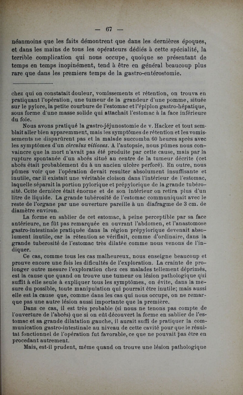 néanmoins que les faits démontrent que dans les dernières époques, et dans les mains de tous les opérateurs dédiés à cette spécialité, la terrible complication qui nous occupe, quoique se présentant de temps en temps inopinément, tend à être en général beaucoup plus rare que dans les premiers temps de la gastro-entérostomie. chez qui on constatait douleur, vomissements et rétention, on trouva en pratiquant l’opération, une tumeur de la grandeur d’une pomme, située sur le pylore, la petite courbure de l’estomac etl’épiplon gastro-hépatique, sous forme d'une masse solide qui attachait l’estomac à la face inférieure du foie. Nous avons pratiqué la gastro-jéjunostomie de v. Hacker et tout sem- blait aller bien apparemment, mais les symptômes de rétention et les vomis- sements ne disparûrent pas et la malade succomba 60 heures après avec les symptômes d’un circulus vitiosus. A l’autopsie, nous pûmes nous con- vaincre que la mort n’avait pas été produite par cette cause, mais par la rupture spontanée d’un abcès situé au centre de la tumeur décrite (cet abcès était probablement du à un ancien ulcère perforé). En outre, nous pûmes voir que l’opération devait résulter absolument insuffisante et inutile, car il existait une véritable cloison dans l’intérieur de l’estomac, laquelle séparait la portion pylorique et prépylorique de la grande tubéro- sité. Cette dernière était énorme et de son intérieur on retira plus d’un litre de liquide. La grande tubérosité de l’estomac communiquait avec le reste de l’organe par une ouverture pareille à un diafragme de 3 cm. de diamètre environ. La forme en sablier de cet estomac, à peine perceptible par sa face antérieure, ne fût pas remarquée en ouvrant l’abdomen, et l’anastomose gastro-intestinale pratiquée dans la région prépylorique devenait abso- lument inutile, car la rétention se vérifiait, comme d’ordinaire, dans la grande tubérosité de l’estomac très dilatée comme nous venons de l’in- diquer. Ce cas, comme tous les cas malheureux, nous enseigne beaucoup et prouve encore une fois les dificultés de l’exploration. La crainte de pro- longer outre mesure l’exploration chez ces malades tellement déprimés, est la cause que quand on trouve une tumeur ou lésion pathologique qui suffit à elle seule à expliquer tous les symptômes, on évite, dans la me- sure du possible, toute manipulation qui pourrait être inutile; mais aussi elle est la cause que, comme dans les cas qui nous occupe, on ne remar- que pas une autre lésion aussi importante que la première. Dans ce cas, il est très probable (si nous ne tenons pas compte de l’ouverture de l’abcés) que si on eût découvert la forme en sablier de l’es- tomac et sa grande dilatation gauche, il aurait suffi de pratiquer la com- munication gastro-intestinale au niveau de cette cavité pour que le résul- tat fonctionnel de l’opération fut favorable, ce que ne pouvait pas être en procédant autrement. Mais, est-il prudent, même quand on trouve une lésion pathologique