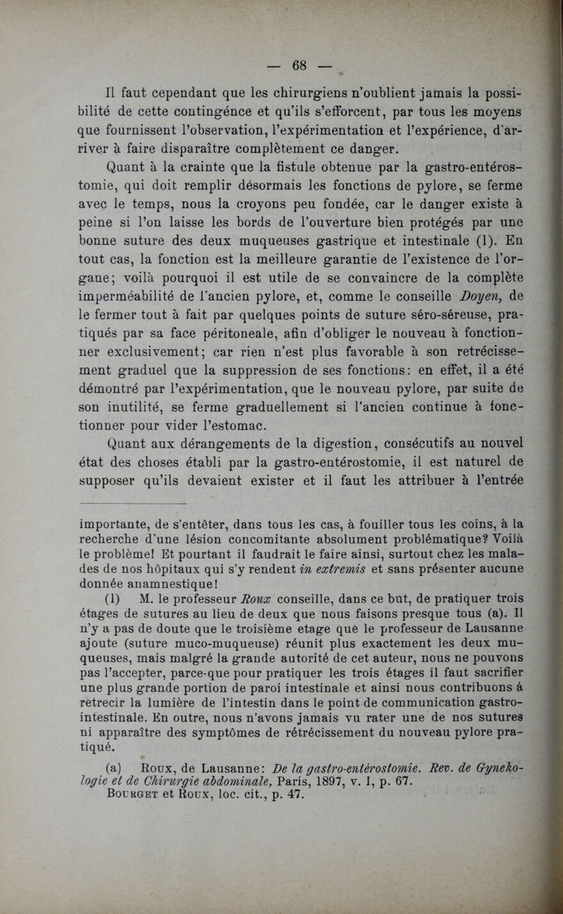 Il faut cependant que les chirurgiens n’oublient jamais la possi- bilité de cette contingénce et qu’ils s’efforcent, par tous les moyens que fournissent l’observation, l’expérimentation et l’expérience, d'ar- river à faire disparaître complètement ce danger. Quant à la crainte que la fistule obtenue par la gastro-entéros- tomie, qui doit remplir désormais les fonctions de pylore, se ferme avec le temps, nous la croyons peu fondée, car le danger existe à peine si l’on laisse les bords de l’ouverture bien protégés par une bonne suture des deux muqueuses gastrique et intestinale (1). En tout cas, la fonction est la meilleure garantie de l’existence de l’or- gane; voilà pourquoi il est utile de se convaincre de la complète imperméabilité de l’ancien pylore, et, comme le conseille Doyen, de le fermer tout à fait par quelques points de suture séro-séreuse, pra- tiqués par sa face péritoneale, afin d’obliger le nouveau à fonction- ner exclusivement; car rien n’est plus favorable à son rétrécisse- ment graduel que la suppression de ses fonctions: en effet, il a été démontré par l’expérimentation, que le nouveau pylore, par suite de son inutilité, se ferme graduellement si l’ancien continue à fonc- tionner pour vider l’estomac. Quant aux dérangements de la digestion, consécutifs au nouvel état des choses établi par la gastro-entérostomie, il est naturel de supposer qu’ils devaient exister et il faut les attribuer à l’entrée importante, de s’entêter, dans tous les cas, à fouiller tous les coins, à la recherche d’une lésion concomitante absolument problématique? Voilà le problème! Et pourtant il faudrait le faire ainsi, surtout chez les mala- des de nos hôpitaux qui s’y rendent in extremis et sans présenter aucune donnée anamnestique! (1) M. le professeur Roux conseille, dans ce but, de pratiquer trois étages de sutures au lieu de deux que nous faisons presque tous (a). Il n’y a pas de doute que le troisième etage que le professeur de Lausanne ajoute (suture muco-muqueuse) réunit plus exactement les deux mu- queuses, mais malgré la grande autorité de cet auteur, nous ne pouvons pas l’accepter, parce*que pour pratiquer les trois étages il faut sacrifier une plus grande portion de paroi intestinale et ainsi nous contribuons à rétrécir la lumière de l’intestin dans le point de communication gastro- intestinale. En outre, nous n’avons jamais vu rater une de nos sutures ni apparaître des symptômes de rétrécissement du nouveau pylore pra- tiqué. (a) Roux, de Lausanne: De la gastro-entérostomie. Rev. de Gyneho- logie et de Chirurgie abdominale, Paris, 1897, v. I, p. 67. Bourget et Roux, loc. cit., p. 47.