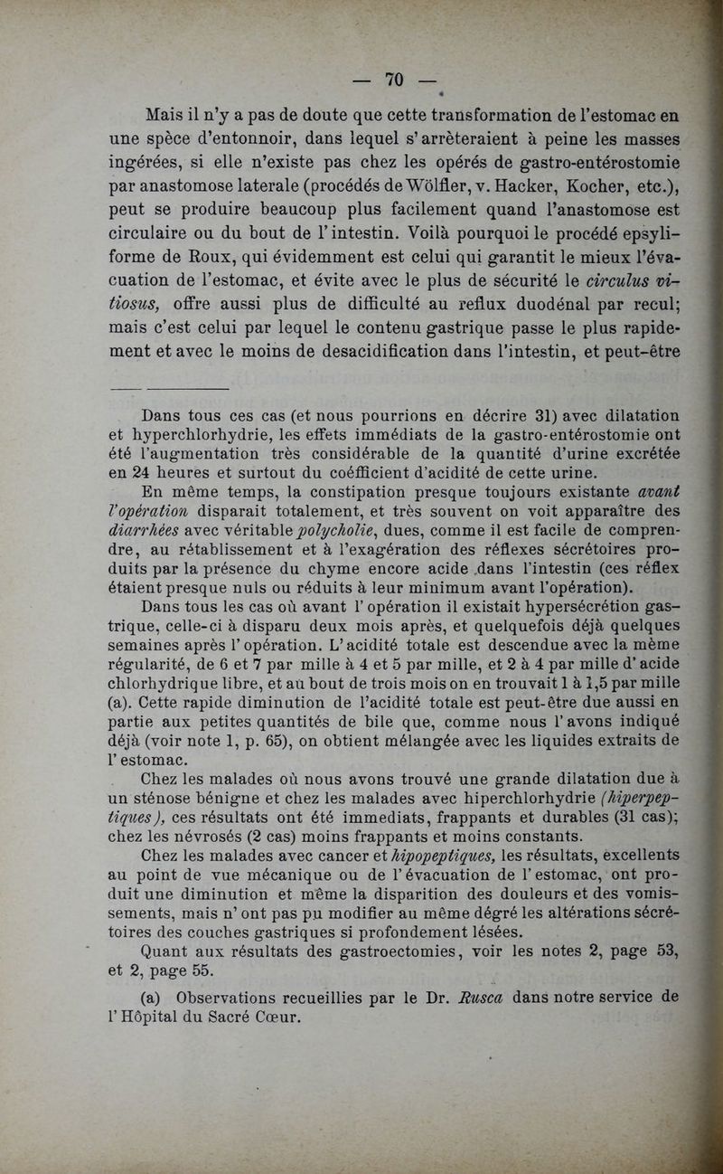 Mais il n’y a pas de doute que cette transformation de l’estomac en une spèce d’entonnoir, dans lequel s’arrêteraient à peine les masses ingérées, si elle n’existe pas chez les opérés de gastro-entérostomie par anastomose latérale (procédés de Wôlfler, y. Hacker, Kocher, etc.), peut se produire beaucoup plus facilement quand l’anastomose est circulaire ou du bout de l’intestin. Voilà pourquoi le procédé epsyli- forme de Roux, qui évidemment est celui qui garantit le mieux l’éva- cuation de l’estomac, et évite avec le plus de sécurité le circulus vi- tiosus, offre aussi plus de difficulté au reflux duodénal par recul; mais c’est celui par lequel le contenu gastrique passe le plus rapide- ment et avec le moins de desacidification dans l’intestin, et peut-être Dans tous ces cas (et nous pourrions en décrire 31) avec dilatation et hyperchlorhydrie, les effets immédiats de la gastro-entérostomie ont été l’augmentation très considérable de la quantité d’urine excrétée en 24 heures et surtout du coéfficient d’acidité de cette urine. En même temps, la constipation presque toujours existante avant Vopération disparait totalement, et très souvent on voit apparaître des diarrhées avec véritablepolycholie, dues, comme il est facile de compren- dre, au rétablissement et à l’exagération des réflexes sécrétoires pro- duits par la présence du chyme encore acide dans l’intestin (ces réflex étaient presque nuis ou réduits à leur minimum avant l’opération). Dans tous les cas où avant l’opération il existait hypersécrétion gas- trique, celle-ci à disparu deux mois après, et quelquefois déjà quelques semaines après l’opération. L’acidité totale est descendue avec la même régularité, de 6 et 7 par mille à 4 et 5 par mille, et 2 à 4 par mille d’acide chlorhydriq ue libre, et aü bout de trois mois on en trouvait 1 à 1,5 par mille (a). Cette rapide diminution de l’acidité totale est peut-être due aussi en partie aux petites quantités de bile que, comme nous l’avons indiqué déjà (voir note 1, p. 65), on obtient mélangée avec les liquides extraits de l’estomac. Chez les malades où nous avons trouvé une grande dilatation due à un sténose bénigne et chez les malades avec hiperchlorhydrie (hiperpep- tiques), ces résultats ont été immédiats, frappants et durables (31 cas); chez les névrosés (2 cas) moins frappants et moins constants. Chez les malades avec cancer hipopep tiques, les résultats, excellents au point de vue mécanique ou de l’évacuation de l’estomac, ont pro- duit une diminution et même la disparition des douleurs et des vomis- sements, mais n’ ont pas pu modifier au même dégré les altérations sécré- toires des couches gastriques si profondément lésées. Quant aux résultats des gastroectomies, voir les notes 2, page 53, et 2, page 55. (a) Observations recueillies par le Dr. Rusca dans notre service de l’Hôpital du Sacré Cœur.