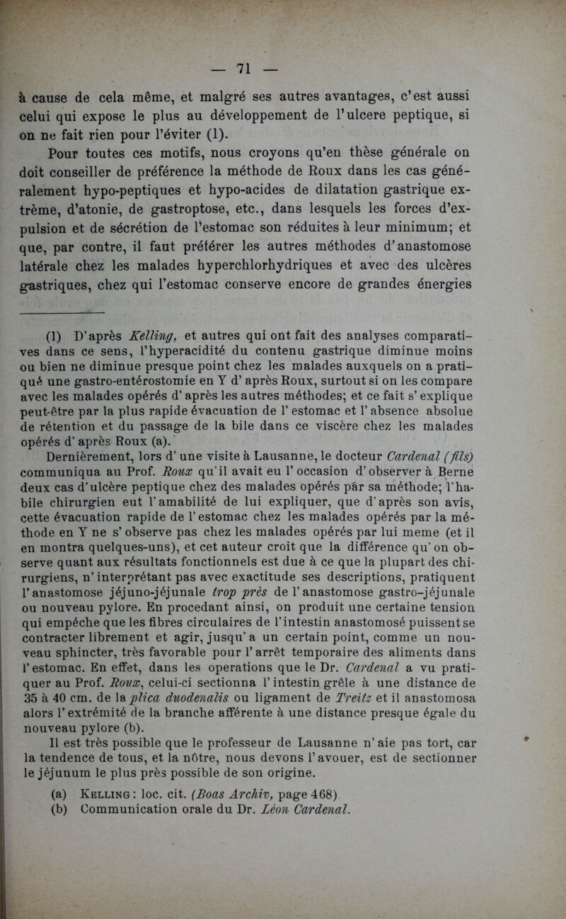 à cause de cela même, et malgré ses autres avantages, c’est aussi celui qui expose le plus au développement de l’ulcere peptique, si on ne fait rien pour l’éviter (1). Pour toutes ces motifs, nous croyons qu’en thèse générale on doit conseiller de préférence la méthode de Roux dans les cas géné- ralement hypo-peptiques et hypo-acides de dilatation gastrique ex- trême, d’atonie, de gastroptose, etc., dans lesquels les forces d’ex- pulsion et de sécrétion de l’estomac son réduites à leur minimum; et que, par contre, il faut préférer les autres méthodes d’anastomose latérale chez les malades hyperchlorhydriques et avec des ulcères gastriques, chez qui l’estomac conserve encore de grandes énergies (1) D’après Kelling, et autres qui ont fait des analyses comparati- ves dans ce sens, l’hyperacidité du contenu gastrique diminue moins ou bien ne diminue presque point chez les malades auxquels on a prati- qué une gastro-entérostomie en Y d’après Roux, surtout si on les compare avec les malades opérés d’après les autres méthodes; et ce fait s’explique peut-être par la plus rapide évacuation de 1* estomac et 1* absence absolue de rétention et du passage de la bile dans ce viscère chez les malades opérés d’après Roux (a). Dernièrement, lors d’une visite à Lausanne, le docteur Cardenal (fils) communiqua au Prof. Roux qu’il avait eu l’occasion d’observer à Berne deux cas d’ulcère peptique chez des malades opérés par sa méthode; l’ha- bile chirurgien eut l’amabilité de lui expliquer, que d’après son avis, cette évacuation rapide de l’estomac chez les malades opérés par la mé- thode en Y ne s’ observe pas chez les malades opérés par lui meme (et il en montra quelques-uns), et cet auteur croit que la différence qu’ on ob- serve quant aux résultats fonctionnels est due à ce que la plupart des chi- rurgiens, n’ interprétant pas avec exactitude ses descriptions, pratiquent l’anastomose jéjuno-jéjunale trop près de l’anastomose gastro-jéjunale ou nouveau pylore. En procédant ainsi, on produit une certaine tension qui empêche que les fibres circulaires de l’intestin anastomosé puissent se contracter librement et agir, jusqu’à un certain point, comme un nou- veau sphincter, très favorable pour l’arrêt temporaire des aliments dans l’estomac. En effet, dans les operations que le Dr. Cardenal a vu prati- quer au Prof. Roux, celui-ci sectionna l’intestin grêle à une distance de 35 à 40 cm. de la plica duodenalis ou ligament de Treitz et il anastomosa alors l’extrémité de la branche afférente à une distance presque égale du nouveau pylore (b). Il est très possible que le professeur de Lausanne n’aie pas tort, car la tendence de tous, et la nôtre, nous devons l’avouer, est de sectionner le jéjunum le plus près possible de son origine. (a) Kelling: loc. cit. (Boas Archiv, page 468) (b) Communication orale du Dr. Léon Cardenal.