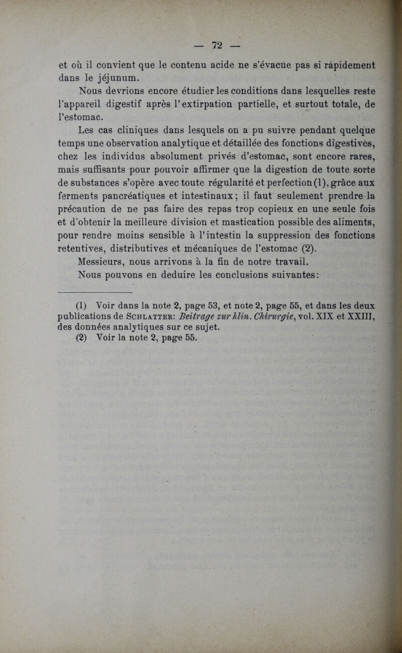 et où il convient que le contenu acide ne s’évacue pas si rapidement dans le jéjunum. Nous devrions encore étudier les conditions dans lesquelles reste l’appareil digestif après l’extirpation partielle, et surtout totale, de l’estomac. Les cas cliniques dans lesquels on a pu suivre pendant quelque temps une observation analytique et détaillée des fonctions digestives, chez les individus absolument privés d’estomac, sont encore rares, mais suffisants pour pouvoir affirmer que la digestion de toute sorte de substances s’opère avec toute régularité et perfection(1), grâce aux ferments pancréatiques et intestinaux; il faut seulement prendre la précaution de ne pas faire des repas trop copieux en une seule fois et d’obtenir la meilleure division et mastication possible des aliments, pour rendre moins sensible à l’intestin la suppression des fonctions retentives, distributives et mécaniques de l’estomac (2). Messieurs, nous arrivons à la fin de notre travail. Nous pouvons en déduire les conclusions suivantes: (1) Voir dans la note 2, page 53, et note 2, page 55, et dans les deux publications de Scblxtter: Beitrage mrklin. Chirurgie, vol. XIX et XXIII, des données analytiques sur ce sujet. (2) Voir la note 2, page 55.