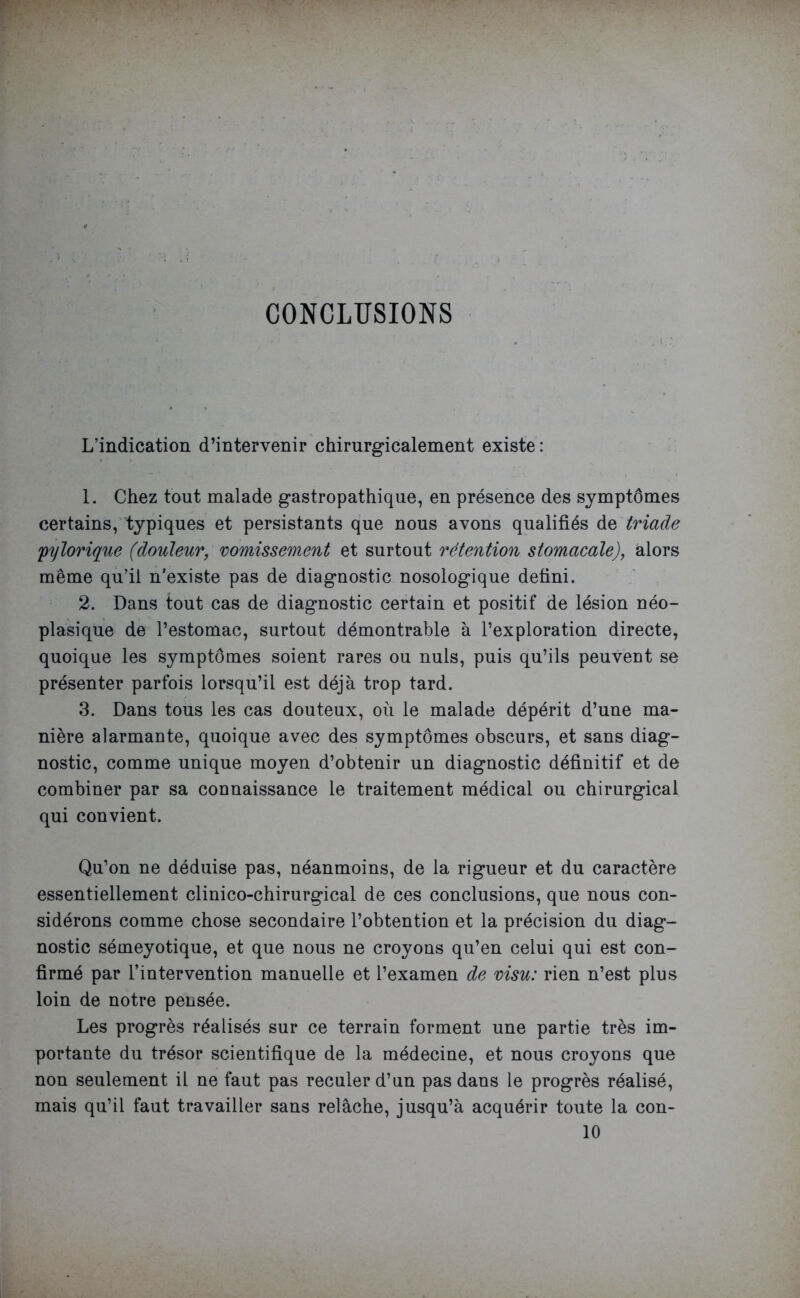 ' CONCLUSIONS L’indication d’intervenir chirurgicalement existe: 1. Chez tout malade gastropathique, en présence des symptômes certains, typiques et persistants que nous avons qualifiés de triade pylorique (douleur, vomissement et surtout rétention stomacale), alors même qu’il n'existe pas de diagnostic nosologique defini. 2. Dans tout cas de diagnostic certain et positif de lésion néo- plasique de l’estomac, surtout démontrable à l’exploration directe, quoique les symptômes soient rares ou nuis, puis qu’ils peuvent se présenter parfois lorsqu’il est déjà trop tard. 3. Dans tous les cas douteux, où le malade dépérit d’une ma- nière alarmante, quoique avec des symptômes obscurs, et sans diag- nostic, comme unique moyen d’obtenir un diagnostic définitif et de combiner par sa connaissance le traitement médical ou chirurgical qui convient. Qu’on ne déduise pas, néanmoins, de la rigueur et du caractère essentiellement clinico-chirurgical de ces conclusions, que nous con- sidérons comme chose secondaire l’obtention et la précision du diag- nostic sémeyotique, et que nous ne croyons qu’en celui qui est con- firmé par l’intervention manuelle et l’examen de visu: rien n’est plus loin de notre pensée. Les progrès réalisés sur ce terrain forment une partie très im- portante du trésor scientifique de la médecine, et nous croyons que non seulement il ne faut pas reculer d’un pas dans le progrès réalisé, mais qu’il faut travailler sans relâche, jusqu’à acquérir toute la con- 10
