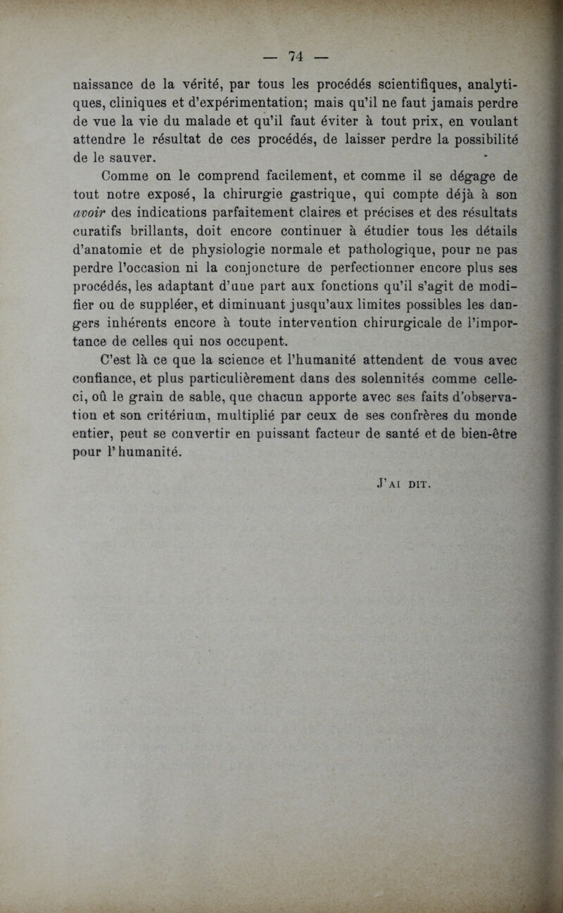 naissance de la vérité, par tous les procédés scientifiques, analyti- ques, cliniques et d’expérimentation; mais qu’il ne faut jamais perdre de vue la vie du malade et qu’il faut éviter à tout prix, en voulant attendre le résultat de ces procédés, de laisser perdre la possibilité de le sauver. Comme on le comprend facilement, et comme il se dégage de tout notre exposé, la chirurgie gastrique, qui compte déjà à son avoir des indications parfaitement claires et précises et des résultats curatifs brillants, doit encore continuer à étudier tous les détails d’anatomie et de physiologie normale et pathologique, pour ne pas perdre l’occasion ni la conjoncture de perfectionner encore plus ses procédés, les adaptant d’une part aux fonctions qu’il s’agit de modi- fier ou de suppléer, et diminuant jusqu’aux limites possibles les dan- gers inhérents encore à toute intervention chirurgicale de l’impor- tance de celles qui nos occupent. C’est là ce que la science et l’humanité attendent de vous avec confiance, et plus particulièrement dans des solennités comme celle- ci, oû le grain de sable, que chacun apporte avec ses faits d’observa- tion et son critérium, multiplié par ceux de ses confrères du monde entier, peut se convertir en puissant facteur de santé et de bien-être pour l’humanité. J’ai dit.
