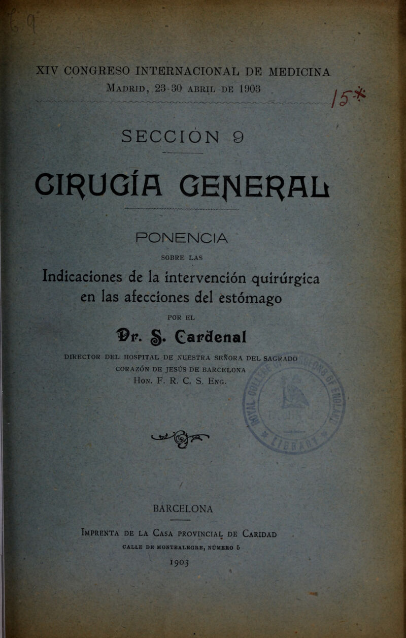 Madrid, 23-30 abril de 1903 SECCIÓN 9 CIRUGÍfí GENERAL PONENCIA SOBRE LAS Indicaciones de la intervención quirúrgica en las afecciones del estómago POR EL 'Bp. §. Cardenal DIRECTOR DEL HOSPITAL DE NUESTRA SEÑORA DEL SAGRADO CORAZÓN DE JESÚS DE BARCELONA Hon. F. R. C. S. Eng. BARCELONA Imprenta de la Casa provincial de Caridad CALLE DE MONTEALEORE, NÚMERO 5