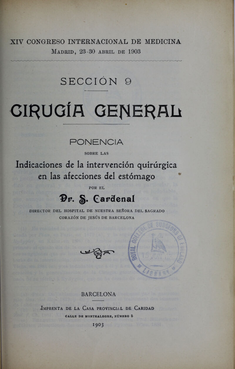 Madrid, 23-30 abril de 1903 SECCIÓN 9 CIRUGÍA GE|MERALi PONENCIA SOBRE LAS Indicaciones de la intervención quirúrgica en las afecciones del estómago POR EL §. Camenal DIRECTOR DEL HOSPITAL DE NUESTRA SEÑORA DEL SAGRADO CORAZÓN DE JESÚS DE BARCELONA / BARCELONA Imprenta de la Casa provincial de Caridad CALLE DE MONTEALEGRE, NÚMERO 6 1903