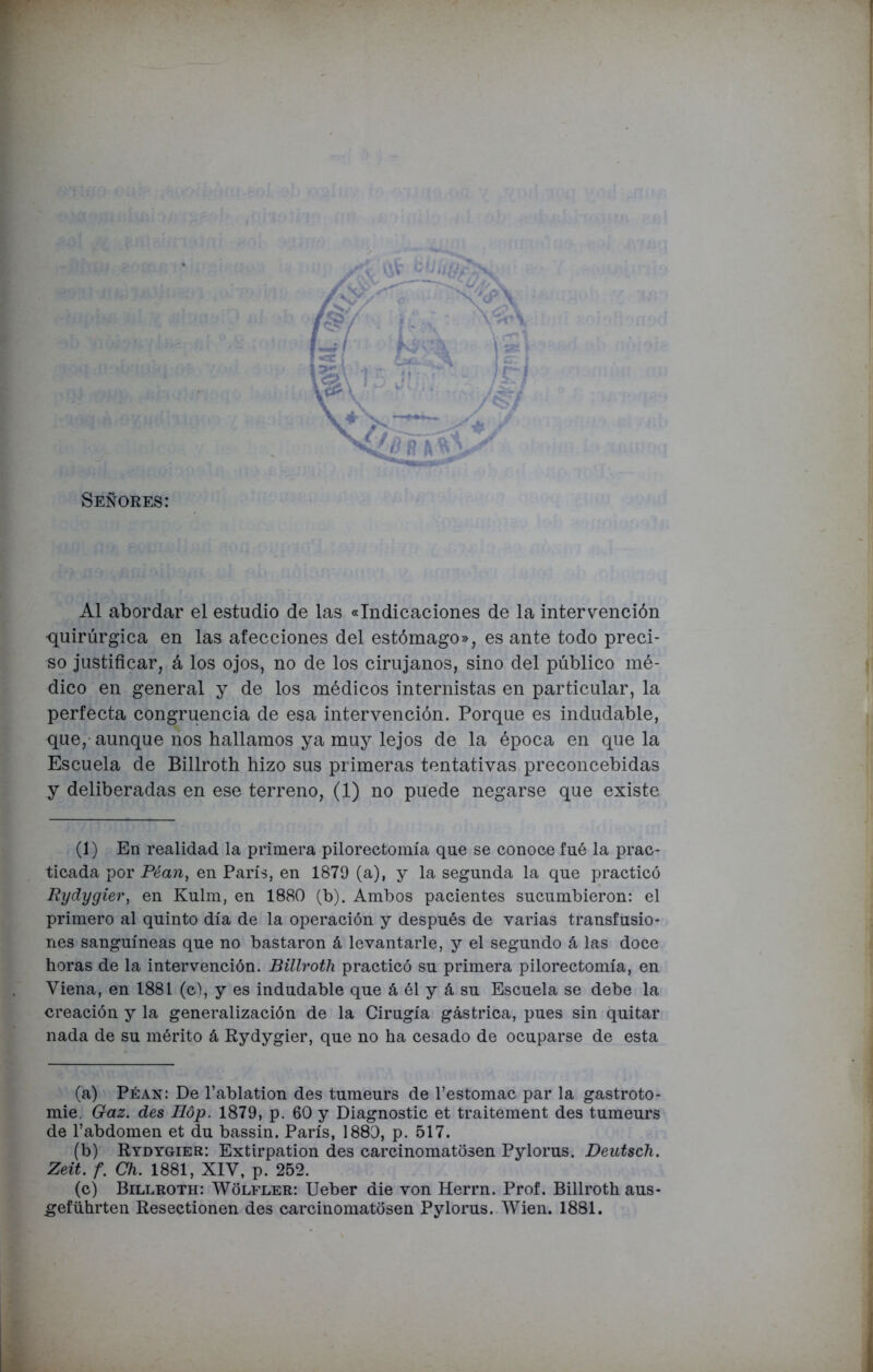 Señores: Al abordar el estudio de las «Indicaciones de la intervención -quirúrgica en las afecciones del estómago», es ante todo preci- so justificar, á los ojos, no de los cirujanos, sino del público mé- dico en general y de los médicos internistas en particular, la perfecta congruencia de esa intervención. Porque es indudable, que, aunque nos hallamos ya muy lejos de la época en que la Escuela de Billroth hizo sus primeras tentativas preconcebidas y deliberadas en ese terreno, (1) no puede negarse que existe (1) En realidad la primera pilorectomía que se conoce fué la prac- ticada por Péan, en París, en 1879 (a), y la segunda la que practicó Rydygier, en Kulm, en 1880 (b). Ambos pacientes sucumbieron: el primero al quinto día de la operación y después de varias transfusio- nes sanguíneas que no bastaron á levantarle, y el segundo á las doce horas de la intervención. Billroth practicó su primera pilorectomía, en Yiena, en 1881 (c), y es indudable que á él y á su Escuela se debe la creación y la generalización de la Cirugía gástrica, pues sin quitar nada de su mérito á Rydygier, que no ha cesado de ocuparse de esta (a) Péan: De l’ablation des tumeurs de l’estomac par la gastroto- mie. Gaz. des Hóp. 1879, p. 60 y Diagnostic et traitement des tumeurs de l’abdomen et du bassin. París, 1880, p. 517. (b) Rydygier: Extirpation des carcinomatosen Pylorus. Deutsch. Zeit. f. Ch. 1881, XIY, p. 252. (c) Billroth: Wolfler: Ueber die von Herrn. Prof. Billroth aus- geführten Resectionen des carcinomatosen Pylorus. Wien. 1881.