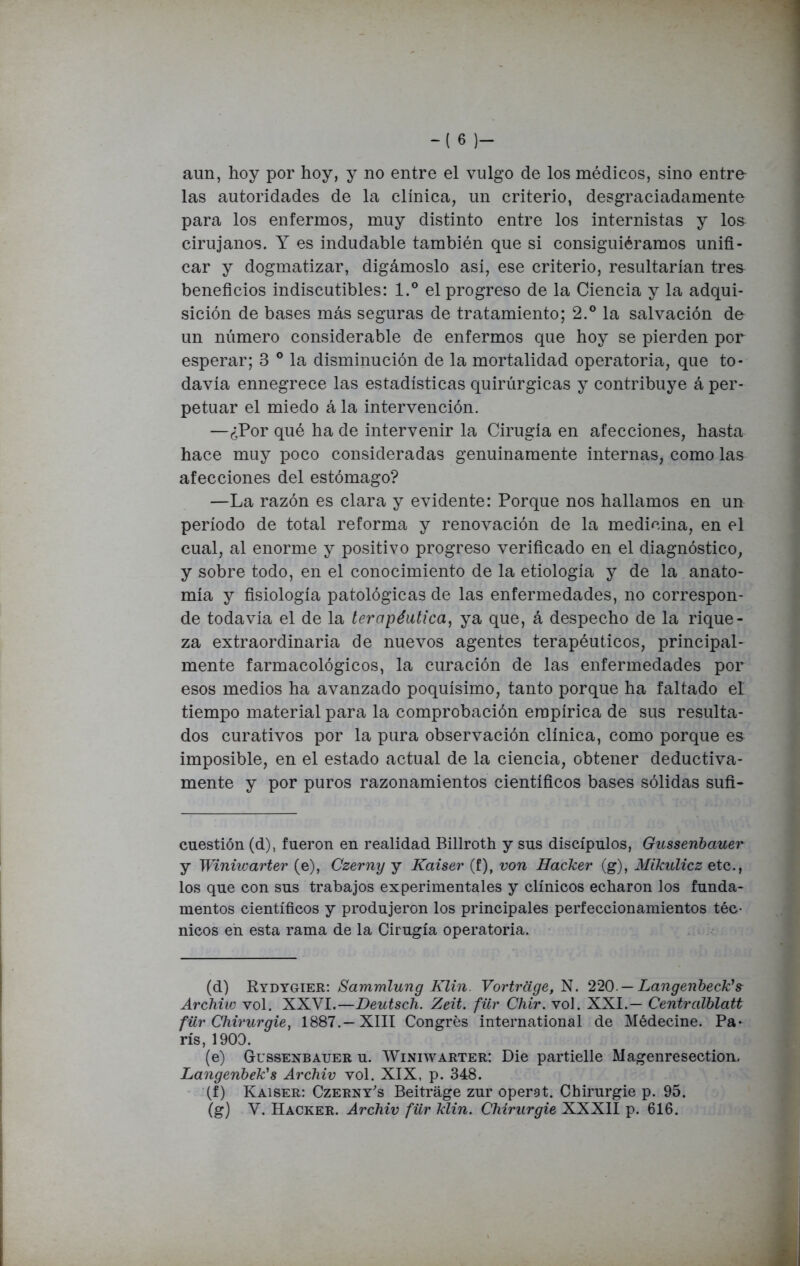 aun, hoy por hoy, y no entre el vulgo de los médicos, sino entre- las autoridades de la clínica, un criterio, desgraciadamente para los enfermos, muy distinto entre los internistas y los cirujanos. Y es indudable también que si consiguiéramos unifi- car y dogmatizar, digámoslo así, ese criterio, resultarían tres beneficios indiscutibles: l.° el progreso de la Ciencia y la adqui- sición de bases más seguras de tratamiento; 2.° la salvación de un número considerable de enfermos que hoy se pierden por esperar; 3 ° la disminución de la mortalidad operatoria, que to- davía ennegrece las estadísticas quirúrgicas y contribuye á per- petuar el miedo á la intervención. —¿Por qué ha de intervenir la Cirugía en afecciones, hasta hace muy poco consideradas genuinamente internas, como las afecciones del estómago? —La razón es clara y evidente: Porque nos hallamos en un período de total reforma y renovación de la medicina, en el cual, al enorme y positivo progreso verificado en el diagnóstico, y sobre todo, en el conocimiento de la etiología y de la anato- mía y fisiología patológicas de las enfermedades, no correspon- de todavía el de la terapéutica, ya que, á despecho de la rique- za extraordinaria de nuevos agentes terapéuticos, principal- mente farmacológicos, la curación de las enfermedades por esos medios ha avanzado poquísimo, tanto porque ha faltado el tiempo material para la comprobación empírica de sus resulta- dos curativos por la pura observación clínica, como porque es imposible, en el estado actual de la ciencia, obtener deductiva- mente y por puros razonamientos científicos bases sólidas sufi- cuestión (d), fueron en realidad Billroth y sus discípulos, Gussenbauer y Winüvarter (e), Czerny y Kaiser (f), von Hacker (g), Mikulicz etc., los que con sus trabajos experimentales y clínicos echaron los funda- mentos científicos y produjeron los principales perfeccionamientos téc- nicos en esta rama de la Cirugía operatoria. (d) Rydygier: Sammlung Klin. Vortrage, N. 220. —Langenbeck\ Archiw vol. XXVI.—Deutsch. Zeit. für Chir. vol. XXI.— Centralblatt für Chirurgie, 1887.—XIII Congrés international de Médecine. Pa- rís, 1900. (e) Gussenbauer u. Winiwarter: Die partielle Magenresection, Langenbek's Archiv vol. XIX, p. 348. (f) Kaiser: Czerny's Beitrage zur operat. Chirurgie p. 95. (g) V. Hacker. Archiv für klin. Chirurgie XXXII p. 616.