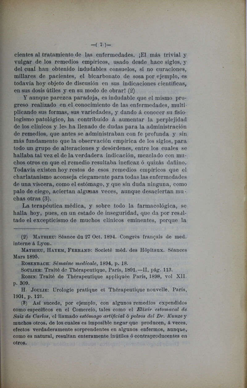 cientes al tratamiento de las enfermedades. ¡El más trivial y vulgar de los remedios empíricos, usado desde hace siglos, y del cual han obtenido indudables consuelos, si no curaciones, millares de pacientes, el bicarbonato de sosa por ejemplo, es todavía hoy objeto de discusión en sus indicaciones científicas, en sus dosis útiles y en su modo de obrar! (2) Y aunque parezca paradoja, es indudable que el mismo pro- greso realizado en el conocimiento de las enfermedades, multi- plicando sus formas, sus variedades, y dando á conocer su fisio- logismo patológico, ha contribuido á aumentar la perplejidad de los clínicos y les ha llenado de dudas para la administración de remedios, que antes se administraban con fe profunda y sin más fundamento que la observación empírica de los siglos, para todo un grupo de alteraciones y desórdenes, entre los cuales se hallaba tal vez el de la verdadera indicación, mezclado con mu- chos otros en que el remedio resultaba ineficaz ó quizás dañino. Todavía existen hoy restos de esos remedios empíricos que el charlatanismo aconseja ciegamente para todas las enfermedades de una viscera, como el estómago, y que sin duda ninguna, como palo de ciego, aciertan algunas veces, aunque desaciertan mu- chas otras (B). La terapéutica médica, y sobre todo la farmacológica, se halla hoy, pues, en un estado de inseguridad, que da por resal- tado el excepticismo de muchos clínicos eminentes, porque la (2) Mathieu: Séance du 27 Oct. 1894. Congrés francais de med. interne á Lyon. Mathieu, Hayem, Ferrand: Societé méd. des Hópitaux. Séances Mars 1895. Rosenbach: Sémaine medicóle, 1894, p. 18. Soclier: Traité de Thérapeutique, París, 1891.—II, pág. 113. Robín: Traité de Thérapeutique appliquée París, 1898, vol XII. p. 309. H. Joulie: Urologie pratique et Thérapeutique nouvelle. París, 1901, p. 121. (3) Así sucede, por ejemplo, con algunos remedios expendidos como específicos en el Comercio, tales como el Elíxir estomacal de Saiz de Carlos, el ñamado estómago artificial ó polvos del Dr. Kunze y muchos otros, de los cuales es imposible negar que producen, á veces, efectos verdaderamente sorprendentes en algunos enfermos, aunque, como es natural, resultan enteramente inútiles ó contraproducentes en otros.