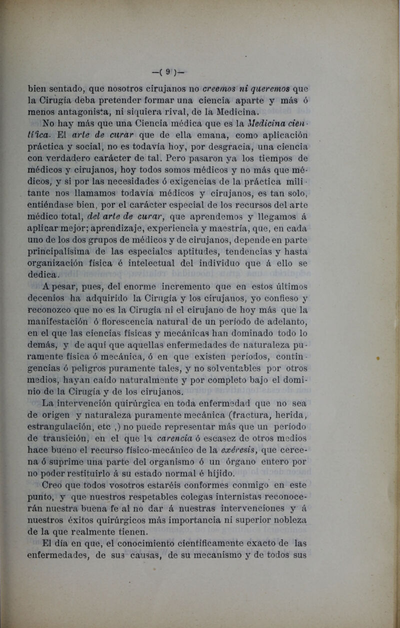 bien sentado, que nosotros cirujanos no creemos ni queremos que la Cirugía deba pretender formar una ciencia aparte y más ó menos antagonista, ni siquiera rival, de la Medicina. No hay más que una Ciencia médica que es la Medicina cien- líica. El arte de curar que de ella emana, como aplicación práctica y social, no es todavía hoy, por desgracia, una ciencia con verdadero carácter de tal. Pero pasaron ya los tiempos de médicos y cirujanos, hoy todos somos médicos y no más que mé- dicos, y si por las necesidades ó exigencias de la práctica mili • tante nos llamamos todavía médicos y cirujanos, es tan solo, entiéndase bien, por el carácter especial de los recursos del arte médico total, del arte de curar, que aprendemos y llegamos á aplicar mejor; aprendizaje, experiencia y maestría, que, en cada uno de los dos grupos de médicos y de cirujanos, depende en parte principalísima de las especiales aptitudes, tendencias y hasta organización física é intelectual del individuo que á ello se dedica. A pesar, pues, del enorme incremento que eu estos últimos decenios ha adquirido la Cirugía y los cirujanos, yo confieso y reconozco que no es la Cirugía ni el cirujano de hoy más que la manifestación ó florescencia natural de un período de adelanto, en el que las ciencias físicas y mecánicas han dominado todo lo demás, y de aquí que aquellas enfermedades de naturaleza pu- ramente física ó mecánica, ó en que existen períodos, contin - gencias ó peligros puramente tales, y no solventables por otros medios, hayan caído naturalmente y por completo bajo el domi- nio de la Cirugía y de los cirujanos. La intervención quirúrgica en toda enfermedad que no sea de origen y naturaleza puramente mecánica (fractura, herida, estrangulación, etc ,) no puede representar más que un período de transición, en el que la carencia ó escasez de otros medios hace bueno el recurso físico-mecánico de la exéresis, que cerce- na ó suprime una parte del organismo ó un órgano entero por no poder restituirlo á su estado normal é híjido. Creo que todos vosotros estaréis conformes conmigo en este punto, y que nuestros respetables colegas internistas reconoce- rán nuestra buena fe al no dar á nuestras intervenciones y á nuestros éxitos quirúrgicos más importancia ni superior nobleza de la que realmente tienen. El día en que, el conocimiento científicamente exacto de las enfermedades, de sus causas, de su mecanismo y de todos sus