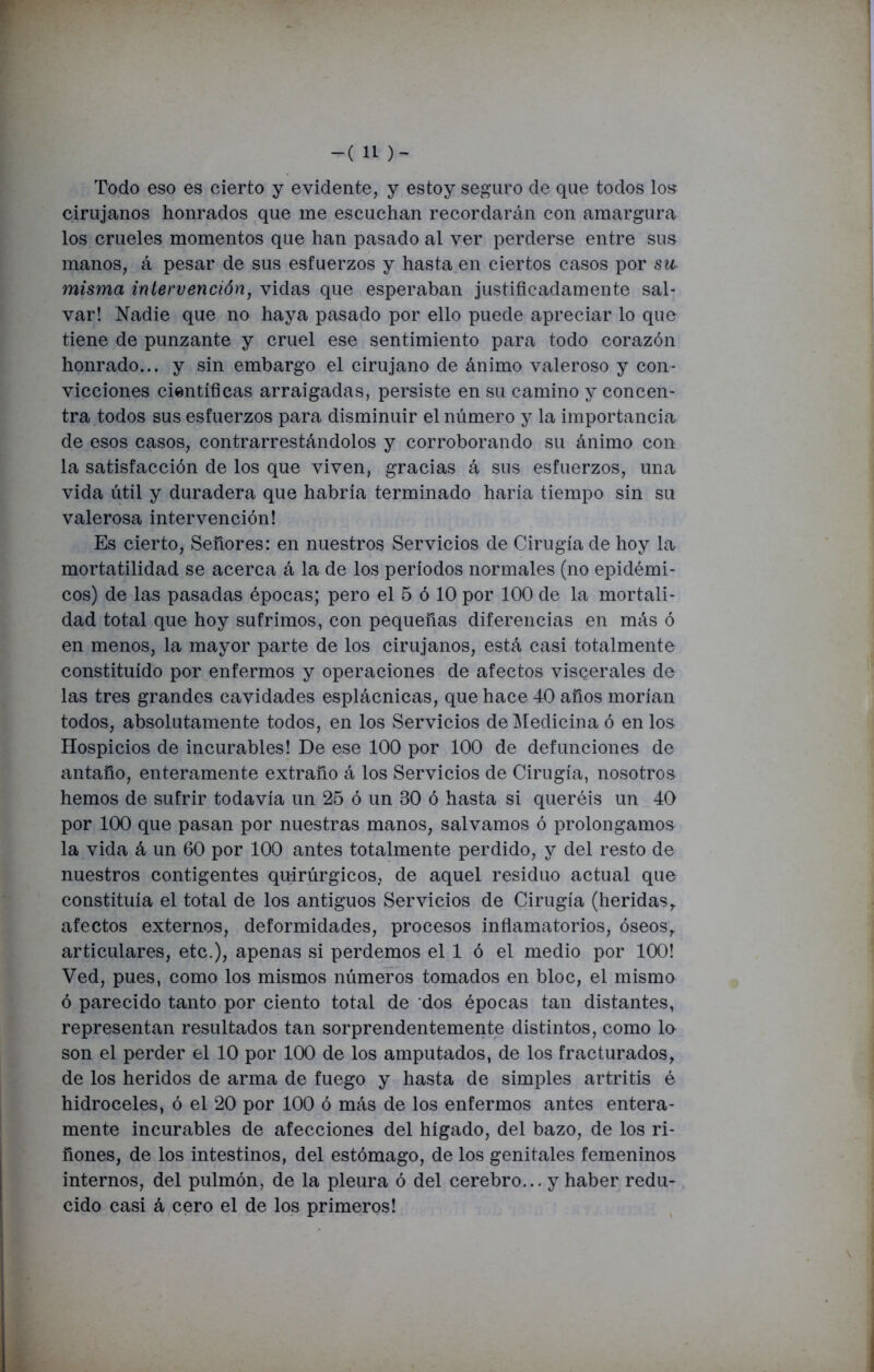 -(11 )- Todo eso es cierto y evidente, y estoy seguro de que todos los cirujanos honrados que me escuchan recordarán con amargura los crueles momentos que han pasado al ver perderse entre sus manos, á pesar de sus esfuerzos y hasta en ciertos casos por su misma intervención, vidas que esperaban justificadamente sal- var! Nadie que no haya pasado por ello puede apreciar lo que tiene de punzante y cruel ese sentimiento para todo corazón honrado... y sin embargo el cirujano de ánimo valeroso y con- vicciones científicas arraigadas, persiste en su camino y concen- tra todos sus esfuerzos para disminuir el número y la importancia de esos casos, contrarrestándolos y corroborando su ánimo con la satisfacción de los que viven, gracias á sus esfuerzos, una vida útil y duradera que habría terminado haría tiempo sin su valerosa intervención! Es cierto, Señores: en nuestros Servicios de Cirugía de hoy la mortatilidad se acerca á la de los períodos normales (no epidémi- cos) de las pasadas épocas; pero el 5 ó 10 por 100 de la mortali- dad total que hoy sufrimos, con pequeñas diferencias en más ó en menos, la mayor parte de los cirujanos, está casi totalmente constituido por enfermos y operaciones de afectos viscerales de las tres grandes cavidades esplácnicas, que hace 40 años morían todos, absolutamente todos, en los Servicios de Medicina ó en los Hospicios de incurables! De ese 100 por 100 de defunciones de antaño, enteramente extraño á los Servicios de Cirugía, nosotros hemos de sufrir todavía un 25 ó un 30 ó hasta si queréis un 40 por 100 que pasan por nuestras manos, salvamos ó prolongamos la vida á un 60 por 100 antes totalmente perdido, y del resto de nuestros contigentes quirúrgicos, de aquel residuo actual que constituía el total de los antiguos Servicios de Cirugía (heridas, afectos externos, deformidades, procesos inflamatorios, óseos, articulares, etc.), apenas si perdemos el 1 ó el medio por 100! Ved, pues, como los mismos números tomados en bloc, el mismo ó parecido tanto por ciento total de dos épocas tan distantes, representan resultados tan sorprendentemente distintos, como lo son el perder el 10 por 100 de los amputados, de los fracturados, de los heridos de arma de fuego y hasta de simples artritis é hidroceles, ó el 20 por 100 ó más de los enfermos antes entera- mente incurables de afecciones del hígado, del bazo, de los ri- ñones, de los intestinos, del estómago, de los genitales femeninos internos, del pulmón, de la pleura ó del cerebro... y haber redu- cido casi á cero el de los primeros!