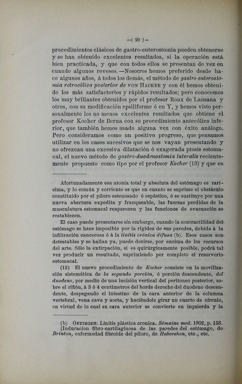 -('SO )- procedimientos clásicos de gastro-enterostomía pueden obtenerse- y se han obtenido excelentes resultados, si la operación está bien practicada, y que con todos ellos se presentan de vez en cuando algunos reveses.—Nosotros hemos preferido desde ha- ce algunos años, á todos los demás, el método de gastro-enteroslo- mia retrocólica posterior de von Hacker y con él hemos obteni- do los más satisfactorios y rápidos resultados; pero conocemos los muy brillantes obtenidos por el profesor Roux de Lausana y otros, con su modificación epsiliforme ó en Y, y hemos visto per- sonalmente los no menos excelentes resultados que obtiene el profesor Kocher de Berna con su procedimiento antecólico infe- rior, que también hemos usado alguna vez con éxito análogo.. Pero consideramos como un positivo progreso, que pensamos utilizar en los casos sucesivos que se nos vayan presentando y no ofrezcan una excesiva dilatación ó exagerada ptosis estoma- cal, el nuevo método de gastro-duodenostomia lateralis reciente- mente propuesto como tipo por el profesor Kocher (IB) y que es. Afortunadamente esa atonía total y absoluta del estómago es rarí- sima, y lo común y corriente es que en cuanto se suprime el obstáculo constituido por el píloro estenosado ó espástico, ó se sustituye por una nueva abertura expedita y franqueable, las fuerzas perdidas de la musculatura estomacal reaparecen y las funciones de evacuación se restablecen. El caso puede presentarse sin embargo, cuando la contractilidad del estómago se hace imposible por la rigidez de sus paredes, debida á la infiltración cancerosa ó á la linitis crónica difusa (b). Esos casos som detestables y se hallan ya, puede decirse, por encima de los recursos del arte. Sólo la extirpación, si es quirúrgicamente posible, podrá tal vez producir un resultado, suprimiendo por completo el resorvorio estomacal. (13) El nuevo procedimiento de Kocher consiste en la moviliza- ción sistemática de la segunda porción, ó porción descendente, del duodeno, por medio de una incisión vertical del peritoneo posterior, so- bre el riñón, á 3 ó 4 centímetros del borde derecho del duodeno descen- dente, despegando el intestino de la cara anterior de la columna vertebral, vena cava y aorta, y haciéndole girar un cuarto de círculo, en virtud de lo cual su cara anterior se convierte en izquierda y la (b) Oetinger: Linitis plástica crónica. Sémaine med. 1902, p. 153. (Induración fibro-cartilaginosa de las paredes del estómago, de Brinton, enfermedad fibroide del píloro, de Habershon, etc., etc.