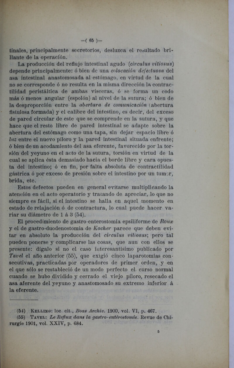 tíñales, principalmente secretorios, desluzca el resultado bri- llante de la operación. La producción del reflujo intestinal agudo (circulus vitiosus) depende principalmente: ó bien de una colocación defectuosa del asa intestinal anastomosada al estómago, en virtud de la cual no se corresponde ó no resulta en la misma dirección la contrac- tilidad peristáltica de ambas visceras, ó se forma un codo más ó menos angular (espolón) al nivel de la sutura; ó bien de la desproporción entre la abertura de comunicación (abertura fistulosa formada) y el calibre del intestino, es decir, del exceso de pared circular de este que se comprende en la sutura, y que hace que el resto libre de pared intestinal se adapte sobre la abertura del estómago como una tapa, sin dejar espacio libre ó luz entre el nuevo píloro y la pared intestinal situada enfrente; ó bien de un acodamiento del asa eferente, favorecido por la tor- sión del yeyuno en el acto de la sutura, torsión en virtud de la cual se aplica ésta demasiado hacia el borde libre y cara opues- ta del intestino; ó en fin, por falta absoluta de contractilidad gástrica ó por exceso de presión sobre el intestino por un tumor, brida, etc. Estos defectos pueden en general evitarse multiplicando la atención en el acto operatorio y tratando de apreciar, lo que no siempre es fácil, si el intestino se halla en aquel momento en estado de relajación ó de contractura, lo cual puede hacer va- riar su diámetro de 1 á B (54). El procedimiento de gastro-enterostomía epsiliforme de fíoiix y el de gastro-duodenostomía de Kocher parece que deben evi- tar en absoluto la producción del circulus vitiosus; pero tal pueden ponerse y complicarse las cosas, que aun con ellos se presente: dígalo si no el caso interesantísimo publicado por Tavel el año anterior (55), que exigió cinco laparotomías con- secutivas, practicadas por operadores de primer orden, y en el que sólo se restableció de un modo perfecto el curso normal cuando se hubo dividido y cerrado el viejo píloro, resecado el asa aferente del yeyuno y anastomosado su extremo inferior á la eferente. (54) Kelling: loe cit., Boas Archiv. 1900, vol. VI, p. 467. (55) Tavel: Le Reflux, dans la gastro-entérostomie. Revue de Chi- rurgie 1901, vol. XXIV, p. 684. 5