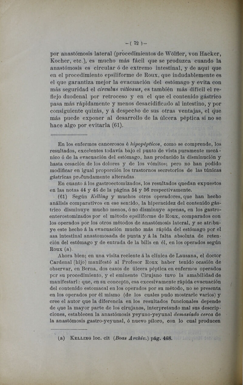 por anastomosis lateral (procedimientos de Wólfler, von Hacker, Kocher, etc.), es mucho más fácil que se produzca cuando la anastomosis es circular ó de extremo intestinal, y de aquí que en el procedimiento epsiliforme de Roux, que indudablemente es el que garantiza mejor la evacuación del estómago y evita con más seguridad el circulus vitiosus, es también más difícil el re- flejo duodenal por retroceso y en el que el contenido gástrico pasa más rápidamente y menos desacidificado al intestino, y por consiguiente quizás, y á despecho de sus otras ventajas, el que más puede exponer al desarrollo de la úlcera péptica si no se hace algo por evitarla (61). En los enfermos cancerosos é hipopépticos, como se comprende, los resultados, excelentes todavía bajo el punto de vista puramente mecá- nico ó de la evacuación del estómago, han producido la disminución y hasta cesación de los dolores y de los vómitos; pero no han podido modificar en igual proporción los trastornos secretorios de las túnicas gástricas profundamente alteradas. En cuanto á los gastroectomizados, los resultados quedan expuestos en las notas 44 y 46 de la página 54 y 56 respectivamente. (61) Según Kélling y muchos otros operadores, que han hecho análisis comparativos en ese sentido, la hiperacidez del contenido gás- trico disminuye mucho menos, ó no disminuye apenas, en los gastro- enterostomizados por el método epsiliforme de Roux, comparados con los operados por los otros métodos de anastomosis lateral, y se atribu- ye este hecho á la evacuación mucho más rápida del estómago por el asa intestinal anastomosada de punta y á la falta absoluta de reten- ción del estómago y de entrada de la bilis en él, en los operados según Roux (a). Ahora bien; en una visita reciente á la clínica de Lausana, el doctor Cardenal (hijo) manifestó al Profesor Roux haber tenido ocasión de observar, en Berna, dos casos de úlcera péptica en enfermos operados per su procedimiento, y el eminente Cirujano tuvo la amabilidad de manifestarla que, en su concepto, esa excesivamente rápida evacuación del contenido estomacal en los operados por su método, no se presenta en los operados por él mismo (de los cuales pudo mostrarle varios) y cree el autor que la diferencia en los resultados funcionales depende de que la mayor parte de los cirujanos, interpretando mal sus descrip- ciones, establecen la anastomosis yeyuno-yeyunal demasiado cerca de la anastomosis gastro-yeyunal, ó nuevo píloro, con lo cual producen (a) Kelling loe. cit (Boas Archiv.) pág. 468.