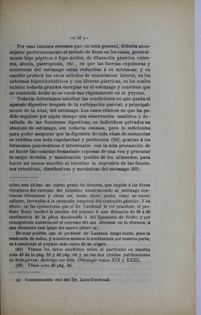 Por esas razones creemos que, en tesis general, debería acon- sejarse preferentemente el método de Roux en los casos, general- mente hipo pépticos é hipo ácidos, de dilatación gástrica extre- ma, atonía, gastroptosis, etc., en que las fuerzas expulsoras y secretoras del estómago están reducidas á su mínimum; y en cambio preferir los otros métodos de anastómosis lateral, en los enfermos hiperclorhídricos y con úlceras gástricas, en los cuales existen todavía grandes energías en el estómago y conviene que su contenido ácido no se vacíe tan rápidamente en el yeyuno. Todavía deberíamos estudiar las condiciones en que queda el aparato digestivo después de la extirpación parcial, y principal- mente de la total, del estómago. Los casos clínicos en que ha po- dido seguirse por algún tiempo una observación analítica y de- tallada de las funciones digestivas, en individuos privados en absoluto de estómago, son todavía escasos, pero lo suficientes para poder asegurar que la digestión de toda clase de sustancias se verifica con toda regularidad y perfección (62), gracias á los fermentos pancreáticos é intestinales, con la sola precaución de no hacer las comidas demasiado copiosas de una vez y procurar la mejor división y masticación posible de los alimentos, para hacer así menos sensible al intestino la supresión de las funcio- nes retentivas, distributivas y mecánicas del estómago (63). sobre este último un cierto grado de tirantez, que impide á las fibras circulares del extremo del intestino anastomosado al estómago con- traerse libremente y obrar así, hasta cierto punto, como un nuevo esfínter, favorable á la retención temporal del contenido gástrico. Y en efecto, en las operaciones que el Dr. Cardenal le vió practicar, el pro- fesor Roux verificó la sección del yeyuno á una distancia de 35 á 40 centímetros de la plica duodenalis ó del ligamento de Treitz, y por consiguiente anastomosó el extremo del asa aferente en la eferente, á una distancia casi igual del nuevo píloro (a). Es muy posible que el profesor de Lausana tenga razón, pues la tendencia de todos, y nosotros mismos lo confesamos por nuestra parte, es á seccionar el yeyuno más cerca de su origen. (62) Véanse los datos analíticos sobre el particular en nuestra nota 46 de la pág. 56 y 48 pág. 58 y en las dos citadas publicaciones de Schlatter: Beitrüge zur klin. Chirurgie tomos XIX y XXIII. (63) Véase nota 46 pág. 56. (a) Comunicación oral del Dr. León Cardenal.