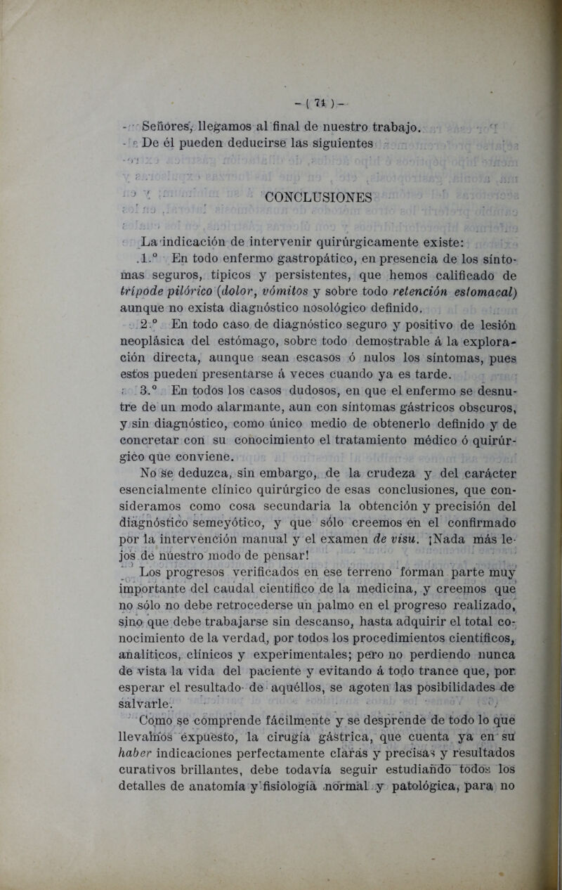 - Señóres, llegamos al final de nuestro trabajo. De él pueden deducirse las siguientes •Vi n ) i'• / ,r;. /, ; ■,‘ iqúqtBclhí* hOtÓtíí • Jr ’ CONCLUSIONES La indicación de intervenir quirúrgicamente existe: .1.° En todo enfermo gastropático, en presencia de los sínto- mas seguros, típicos y persistentes, que hemos calificado de trípode pilórico (dolor, vómitos y sobre todo retención estomacal) aunque no exista diagnóstico nosológico definido. 2° En todo caso de diagnóstico seguro y positivo de lesión neoplásica del estómago, sobre todo demostrable á la explora- ción directa, aunque sean escasos ó nulos los síntomas, pues estos pueden presentarse á veces cuando ya es tarde. ; 3.° En todos los casos dudosos, en que el enfermo se desnu- tre de un modo alarmante, aun con síntomas gástricos obscuros, y sin diagnóstico, como único medio de obtenerlo definido y de concretar con su conocimiento el tratamiento médico ó quirúr- gico que conviene. No se deduzca, sin embargo, de la crudeza y del carácter esencialmente clínico quirúrgico de esas conclusiones, que con- sideramos como cosa secundaria la obtención y precisión del diagnóstico semeyótico, y que sólo creemos en el confirmado por la intervención manual y el examen de visu. ¡Nada más le- jos de nuestro modo de pensar! Los progresos verificados en ese terreno forman parte muy importante del caudal científico de la medicina, y creemos que no sólo no debe retrocederse un palmo en el progreso realizado, sino que debe trabajarse sin descanso, hasta adquirir el total co- nocimiento de la verdad, por todos los procedimientos científicos, analíticos, clínicos y experimentales; pero no perdiendo nunca de vista la vida del paciente y evitando á todo trance que, por esperar el resultado- de aquéllos, se agoten las posibilidades de salvarle. Como se comprende fácilmente y se desprende de todo lo que llevahíós expuesto, la cirugía gástrica, que cuenta ya en su haber indicaciones perfectamente ciarás y precisas y resultados curativos brillantes, debe todavía seguir estudiando todos los detalles de anatomía y'fisiología normal y patológica, para no
