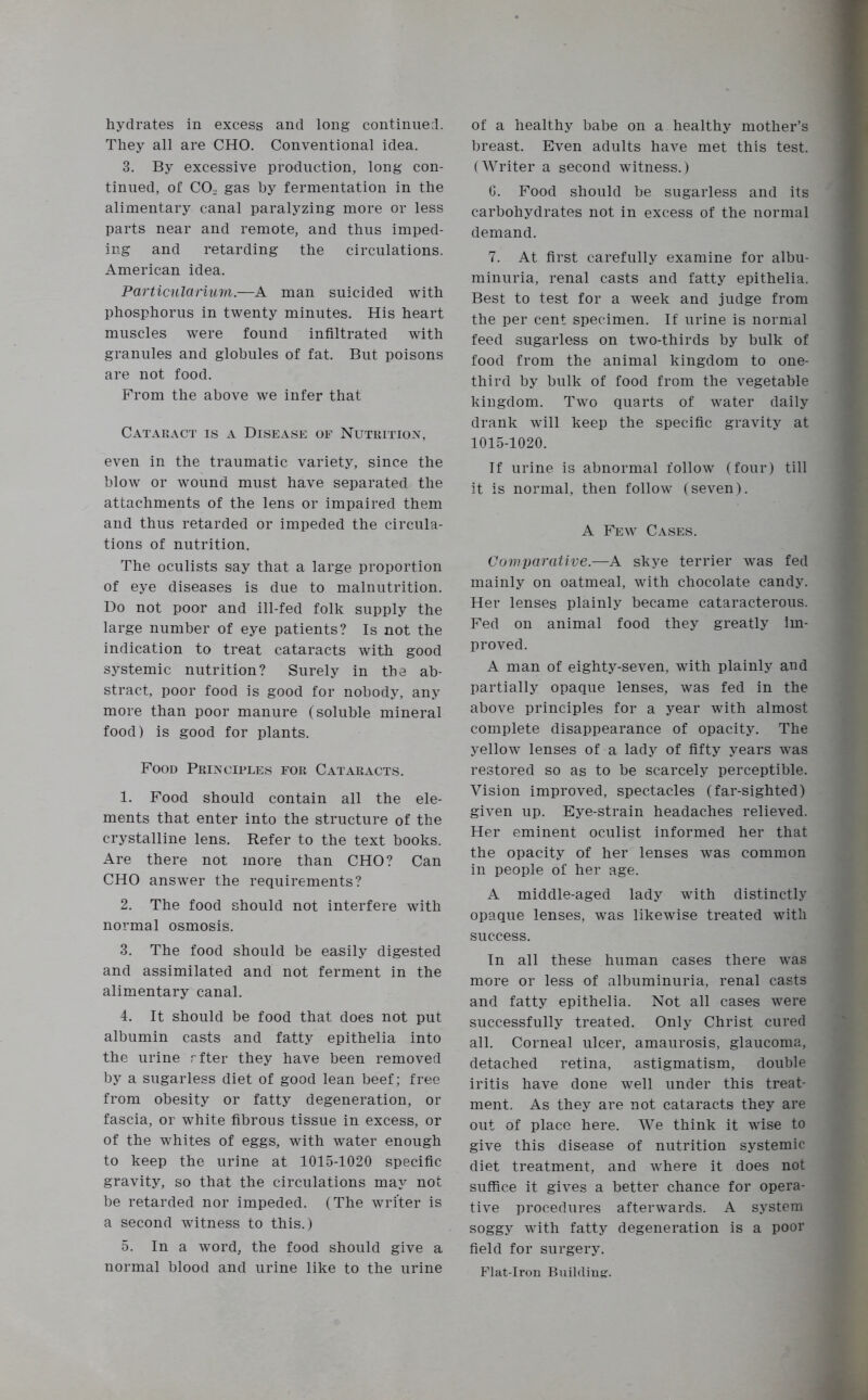 They all are CHO. Conventional idea. 3. By excessive production, long con- tinued, of C02 gas hy fermentation in the alimentary canal paralyzing more or less parts near and remote, and thus imped- ing and retarding the circulations. American idea. Particular turn.—A man suicided with phosphorus in twenty minutes. His heart muscles were found infiltrated with granules and globules of fat. But poisons are not food. From the above we infer that Cataract is a Disease of Nutrition, even in the traumatic variety, since the blow or wound must have separated the attachments of the lens or impaired them and thus retarded or impeded the circula- tions of nutrition. The oculists say that a large proportion of eye diseases is due to malnutrition. Do not poor and ill-fed folk supply the large number of eye patients? Is not the indication to treat cataracts with good systemic nutrition? Surely in the ab- stract, poor food is good for nobody, any more than poor manure (soluble mineral food) is good for plants. Food Principles for Cataracts. 1. Food should contain all the ele- ments that enter into the structure of the crystalline lens. Refer to the text books. Are there not more than CHO? Can CHO answer the requirements? 2. The food should not interfere with normal osmosis. 3. The food should be easily digested and assimilated and not ferment in the alimentary canal. 4. It should be food that does not put albumin casts and fatty epithelia into the urine rfter they have been removed by a sugarless diet of good lean beef; free from obesity or fatty degeneration, or fascia, or white fibrous tissue in excess, or of the whites of eggs, with water enough to keep the urine at 1015-1020 specific gravity, so that the circulations may not be retarded nor impeded. (The writer is a second witness to this.) 5. In a word, the food should give a normal blood and urine like to the urine breast. Even adults have met this test. (Writer a second witness.) G. Food should be sugarless and its carbohydrates not in excess of the normal demand. 7. At first carefully examine for albu- minuria, renal casts and fatty epithelia. Best to test for a week and judge from the per cent specimen. If urine is normal feed sugarless on two-thirds by bulk of food from the animal kingdom to one- third by bulk of food from the vegetable kingdom. Two quarts of water daily drank will keep the specific gravity at 1015-1020. If urine is abnormal follow (four) till it is normal, then follow (seven). A Few Cases. Comparative.—A skye terrier was fed mainly on oatmeal, with chocolate candy. Her lenses plainly became cataracterous. Fed on animal food they greatly im- proved. A man of eighty-seven, with plainly and partially opaque lenses, was fed in the above principles for a year with almost complete disappearance of opacity. The yellow lenses of a lady of fifty years was restored so as to be scarcely perceptible. Vision improved, spectacles (far-sighted) given up. Eye-strain headaches relieved. Her eminent oculist informed her that the opacity of her lenses was common in people of her age. A middle-aged lady with distinctly opaque lenses, was likewise treated with success. In all these human cases there was more or less of albuminuria, renal casts and fatty epithelia. Not all cases were successfully treated. Only Christ cured all. Corneal ulcer, amaurosis, glaucoma, detached retina, astigmatism, double iritis have done well under this treat- ment. As they are not cataracts they are out of place here. We think it wise to give this disease of nutrition systemic diet treatment, and where it does not suffice it gives a better chance for opera- tive procedures afterwards. A system soggy with fatty degeneration is a poor field for surgery. Flat-Iron Building.