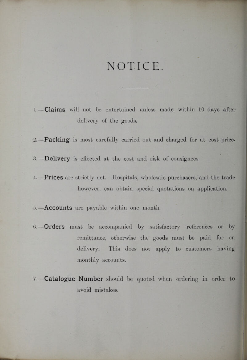 NOTICE. 1. —Claims will not be entertained unless made within 10 days after delivery of the goods. 2. —Packing is most carefully carried out and charged for at cost price- 3. —Delivery is effected at the cost and risk of consignees. 4. —Prices are strictly net. Hospitals, wholesale purchasers, and the trade however, can obtain special quotations on application. 5. —Accounts are payable within one month. G.—Orders must be accompanied by satisfactory references or by remittance, otherwise the goods must be paid for on delivery. This does not apply to customers having monthly accounts. 7.—Catalogue Number should be quoted when ordering in order to avoid mistakes.