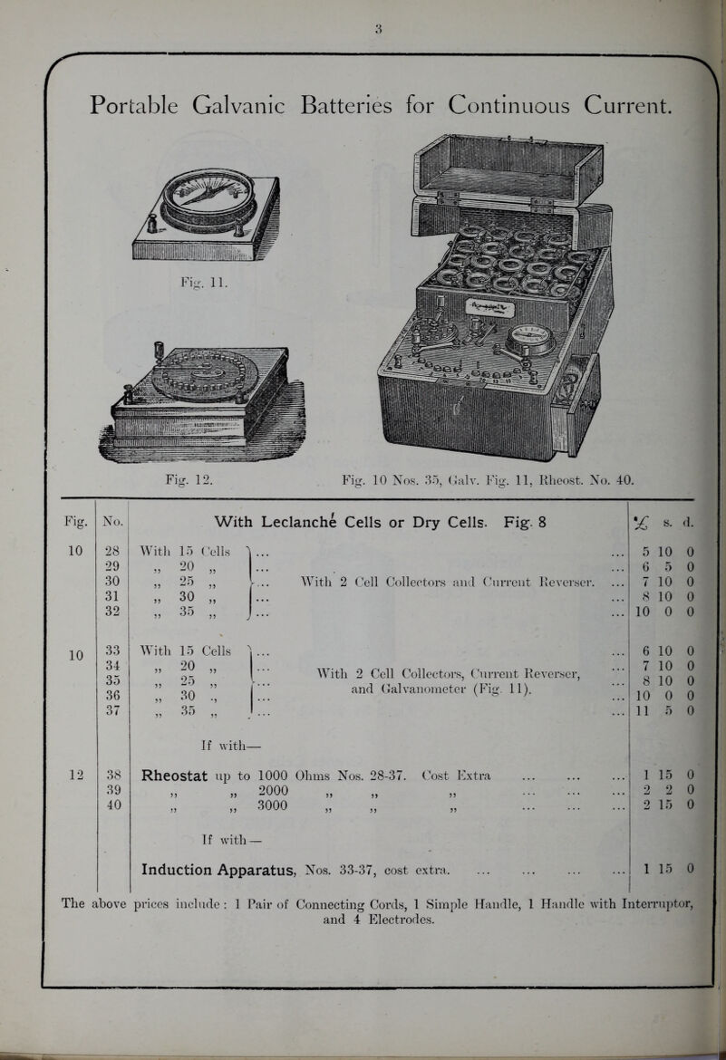 Portable Galvanic Batteries for Continuous Current. Fig. 10 10 12 No. 38 39 40 With Leclanche Cells or Dry Cells. Fig. 8 28 With 15 29 „ 20 30 „ 25 31 „ 30 32 „ 35 33 With 15 34 „ 20 35 „ 25 36 „ 30 37 „ 35 With 2 Cell Collectors and Current Reverser. With 2 Cell Collectors, Current Reverser, and Galvanometer (Fig. 11). If with— Rheostat up to 1000 Ohms Nos. 28-37. Cost Extra „ „ 2000 „ 3000 If with— Induction Apparatus, Nos. 33-37, cost extra. % s. d. 5 10 0 6 5 0 7 10 0 8 10 0 10 0 0 6 10 0 7 10 0 8 10 0 10 0 0 111 5 0 1 15 0 2 2 0 2 15 0 1 15 0 The above prices include : 1 Pair of Connecting Cords, 1 Simple Handle, 1 Handle with Interruptor, and 4 Electrodes.