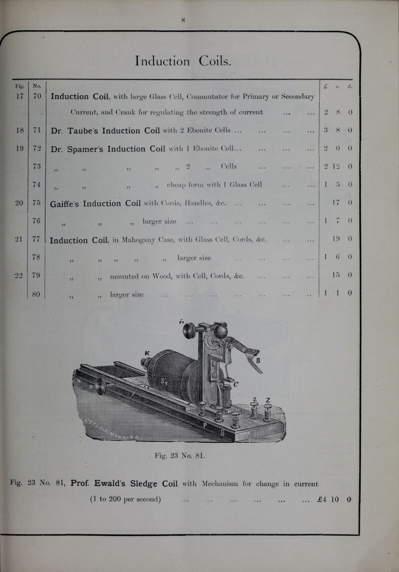 Induction Coils Fig. 17 No. 70 Induction Coil, with large Glass Cell, Commutator for Primary or Secondary £ s. Current, and Crank for regulating the strength of current 2 8 18 71 Dr. Taube’s Induction Coil with 2 Ebonite Cells 3 8 19 72 Dr. Spamer's Induction Coil with 1 Ebonite Cell... 2 0 73 „ „ .. .. » 2 » Ce,ls 2 12 74 ,, „ cheap form with 1 Glass Cell 1 5 20 75 Gaiffe s Induction Coil with Cords, Handles, &c 17 76 „ „ „ larger size 1 1 21 77 Induction Coil, in Mahogany Case, with Glass Cell, Cords, <fcc. 19 78 „ „ „ „ » lai’g'er yize 1 6 22 79 „ ,, mounted on Wood, with Cell, Cords, &c. 15 80 ,, ,, larger size .. ... ... 1 1 Fig. 23 No. 81. Fig. 23 No. 81, Prof. Ewald’s Sledge Coil with Mechanism for change in current d. 0 0 0 0 0 0 0 0 0 0 0