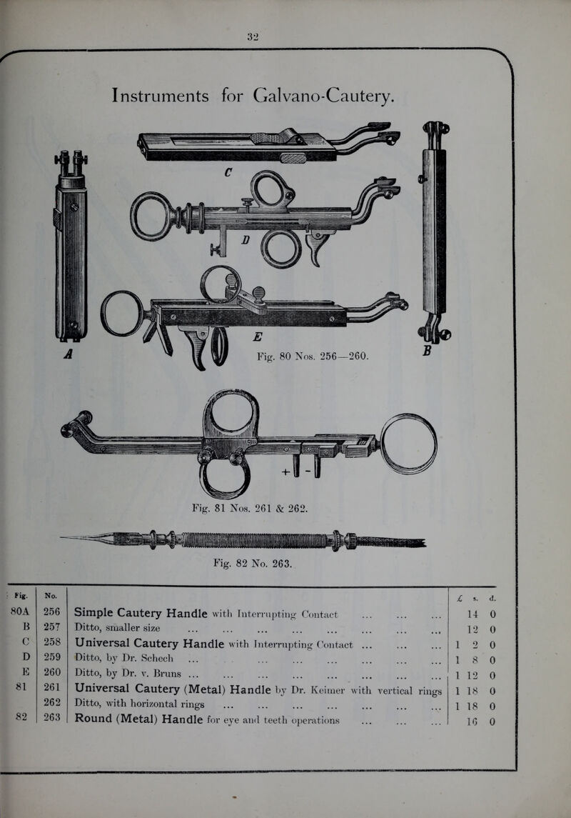 Instruments for Galvano-Cautery. Fig. 82 No. 263. Fig. No. £. s. d. 80A 256 Simple Cautery Handle with Interrupting Contact 14 0 B 257 Ditto, smaller size 12 0 C 258 Universal Cautery Handle with Interrupting Contact ... 1 2 0 D 259 Ditto, by Dr. Schech ... 1 8 0 E 260 Ditto, by Dr. v. Bruns ... 1 12 0 81 261 Universal Cautery (Metal) Handle by Dr. Keitner with vertical rings 1 18 0 262 Ditto, with horizontal rings 1 18 0 82 263