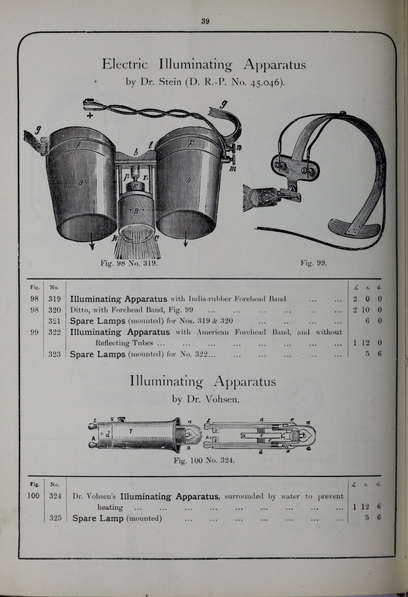 C \ Electric Illuminating Apparatus • by Dr. Stein (D. R.-P. No. 45,046). Fig. No. £ s. d. 98 319 Illuminating Apparatus with India-rubber Forehead Band 2 0 0 98 320 Ditto, with Forehead Band, Fig. 99 2 10 0 321 Spare Lamps (mounted) for Nos. 319 & 320 6 0 99 322 Illuminating Apparatus with American Forehead Band, and without Reflecting Tubes ... 1 12 0 323 Spare Lamps (mounted) for No. 322 ] 5 6 Illuminating Apparatus by Dr. Vohsen. Fig. 100 No. 324. Fig. No. £ s. d. 100 324 Dr. Vohsen’s Illuminating Apparatus, surrounded by water to prevent heating 1 12 6 325 Spare Lamp (mounted) 5 6