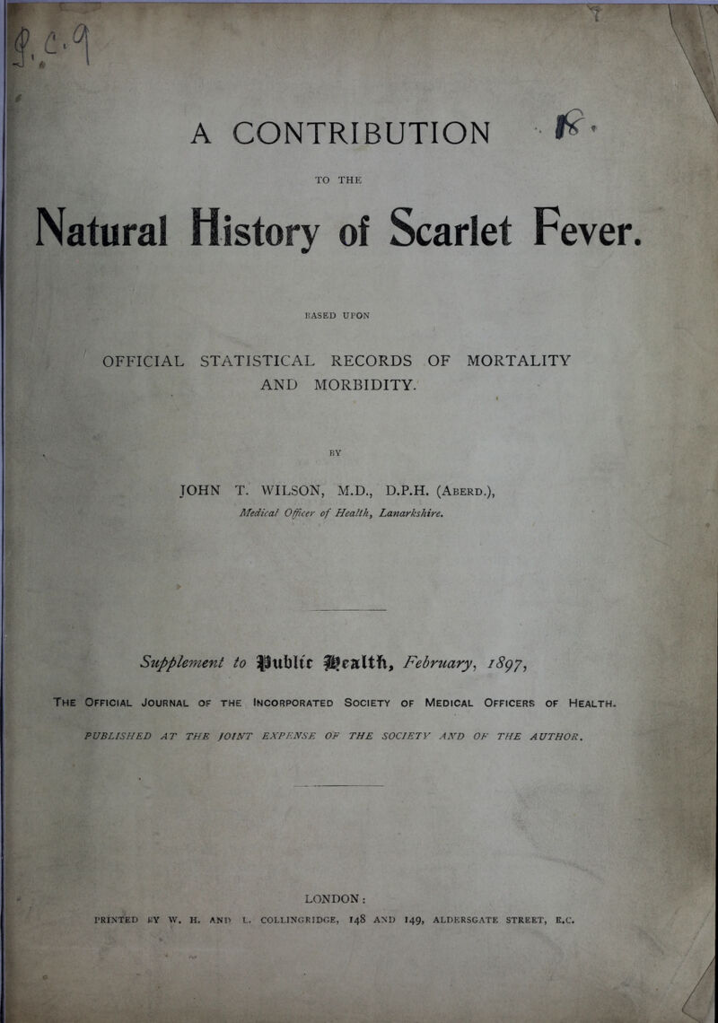 A CONTRIBUTION TO THE *?• Natural History of Scarlet Fever. BASED UPON l OFFICIAL STATISTICAL RECORDS OF MORTALITY AND MORBIDITY. BY JOHN T. WILSON, M.D., D.P.H. (Aberd.), Medical Officer of Health, Lanarkshire. Supplement to ^tlbltC health, February, 1897, The Official Journal of the Incorporated Society of Medical Officers of Health. PUBLISHED AT THE JOINT EXPENSE OF THE SOCIETY AND OF THE AUTHOR. LONDON: PRINTED BY W. H. AND L. COLLINGRIDGE, I48 AND I49, ALDERSGATE STREET, E.C.