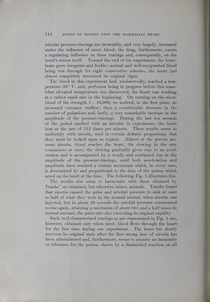 tricular pressure-tracings are invariably, and very largely, increased under the influence of nicot. blood; the drug, furthermore, exerts a regulating influence on these tracings and, consequently, on the heart’s action itself. Toward the end of the experiment, the heart- beats grew irregular and feeble; normal and we]l-oxygenated blood being run through for eight consecutive minutes, the heart had almost completely recovered its original vigor. The blood in this experiment had, unobservedly, reached a tem- perature 39° C. and, perfusion being in progress before this some- what elevated temperature was discovered, the heart was working at a rather rapid rate in the beginning. On turning on the nicot. blood of the strength 1 : 10,000, we noticed, in the first place, an increased coronary outflow; then a considerable decrease in the number of pulsations and, lastly, a very remarkable increase in the amplitude of the pressure-tracings. During the last ten seconds of the period marked with an asterisk in experiment, the heart beat at the rate of 312 times per minute. These results occur so uniformly with nicotin, used in certain definite proportions, that they must be looked upon as typical. Almost at the precise mo- ment nicotin. blood reaches the heart, the slowing in the rate commences at once; the slowing gradually gives way to an accel- eration and is accompanied by a steady and continued rise in the amplitude of the pressure-tracings, until both acceleration and amplitude have reached a certain maximum which, in every case, is determined by and proportional to the dose of the poison which acted on the heart at the time. The following Fig. 1 illustrates this. The results also seem to harmonize with those obtained by Trail be1 on curarized, but otherwise intact, animals. Traube found that nicotin caused the pulse and arterial pressure to sink at once to half of what they were in the normal animal, when nicotin was injected, but in about 20 seconds the arterial pressure commenced to rise again, attaining a maximum of about two and a half times its normal amount, the pulse-rate also exceeding its original rapidity. Such well-characterized tracings as are represented in Fig. 1 are, however, obtained only when nicot. blood flows through the heart for the first time during one experiment. The heart but slowly recovers its original state after the first strong dose of nicotin has been administered and, furthermore, seems to acquire an immunity or tolerance for the poison, shown by a diminished reaction on all