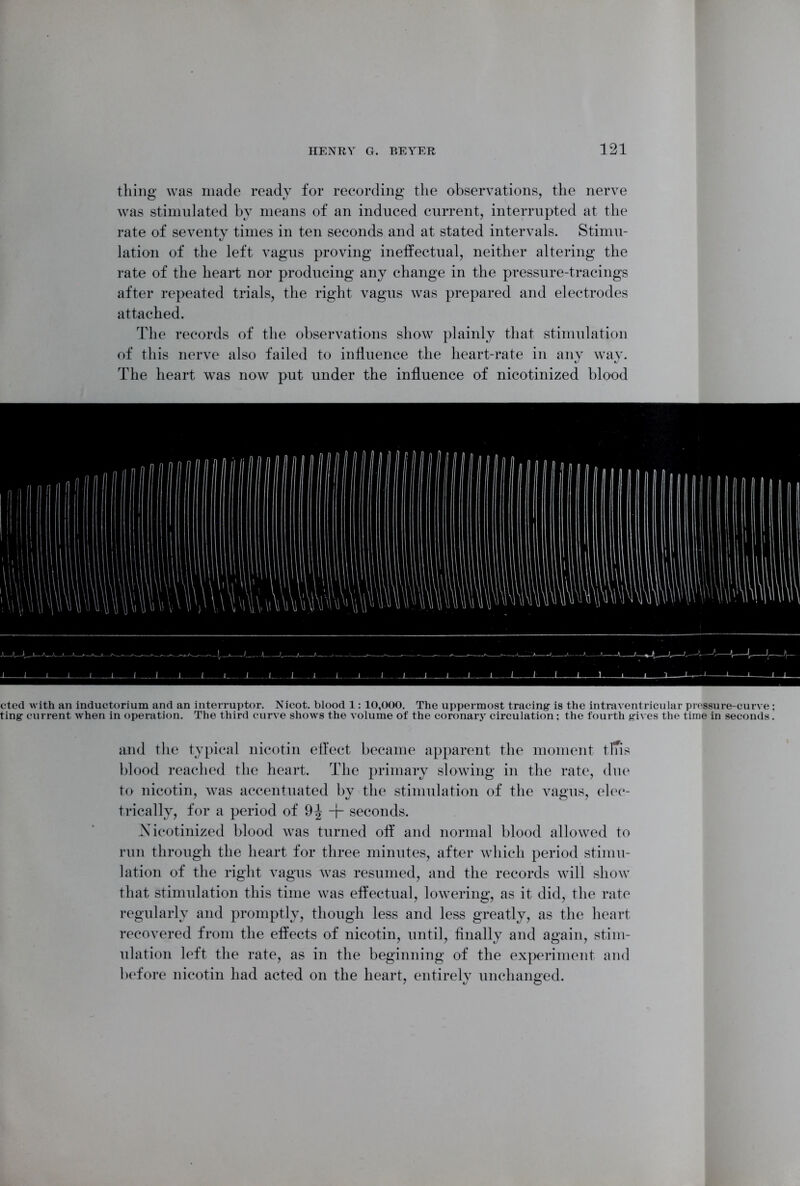 thing was made ready for recording the observations, the nerve was stimulated by means of an induced current, interrupted at the rate of seventy times in ten seconds and at stated intervals. Stimu- lation of the left vagus proving ineffectual, neither altering the rate of the heart nor producing any change in the pressure-tracings after repeated trials, the right vagus was prepared and electrodes attached. The records of the observations show plainly that stimulation of this nerve also failed to influence the heart-rate in any way. The heart was now put under the influence of nicotinized blood cted with an inductorium and an interruptor. Nicot. blood 1: 10,000. The uppermost tracing is the intraventricular pressure-curve ; ting current when in operation. The third curve shows the volume of the coronary circulation: the fourth gives the time in seconds. and the typical nicotin effect became apparent the moment tlTis blood reached the heart. The primary slowing in the rate, due to nicotin, was accentuated by the stimulation of the vagus, elec- trically, for a period of 9^ + seconds. ^Nicotinized blood was turned off and normal blood allowed to run through the heart for three minutes, after which period stimu- lation of the right vagus was resumed, and the records will show that stimulation this time was effectual, lowering, as it did, the rate regularly and promptly, though less and less greatly, as the heart recovered from the effects of nicotin, until, finally and again, stim- ulation left the rate, as in the beginning of the experiment and before nicotin had acted on the heart, entirely unchanged.