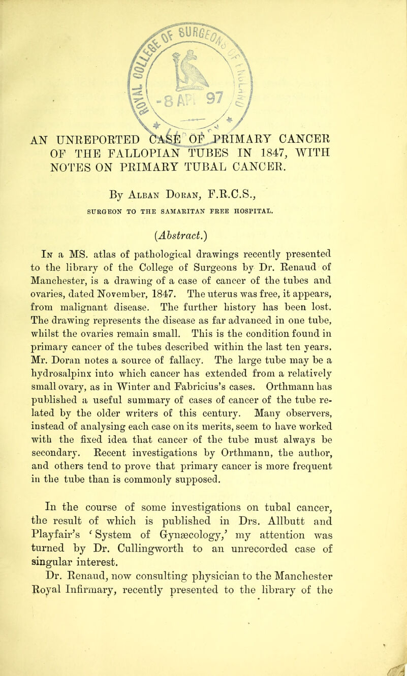 OF THE FALLOPIAN TUBES IN 1847, WITH NOTES ON PRIMARY TUBAL CANCER, By Alban Doran, F.R.C.S., SURGEON TO THE SAMAEITAN EEEE HOSPITAL. (Abstract.) In a MS. atlas of pathological drawings recently presented to the library of the College of Surgeons by Dr. Renaud of Manchester, is a drawing of a case of cancer of the tubes and ovaries, dated November, 1847. The uterus was free, it appears, from malignant disease. The further history has been lost. The drawing represents the disease as far advanced in one tube, whilst the ovaries remain small. This is the condition found in primary cancer of the tubes described within the last ten years. Mr. Doran notes a source of fallacy. The large tube may be a hydrosalpinx into which cancer has extended from a relatively small ovary, as in Winter and Fabricius’s cases. Orthmann has published a useful summary of cases of cancer of the tube re- lated by the older writers of this century. Many observers, instead of analysing each case on its merits, seem to have worked with the fixed idea that cancer of the tube must always be secondary. Recent investigations by Orthmann, the author, and others tend to prove that primary cancer is more frequent in the tube than is commonly supposed. In the course of some investigations on tubal cancer, the result of which is published in Drs. Allbutt and PlayfaiFs f System of Gynaecology/ my attention was turned by Dr. Cullingworth to an unrecorded case of singular interest. Dr. Renaud, now consulting physician to the Manchester Royal Infirmary, recently presented to the library of the