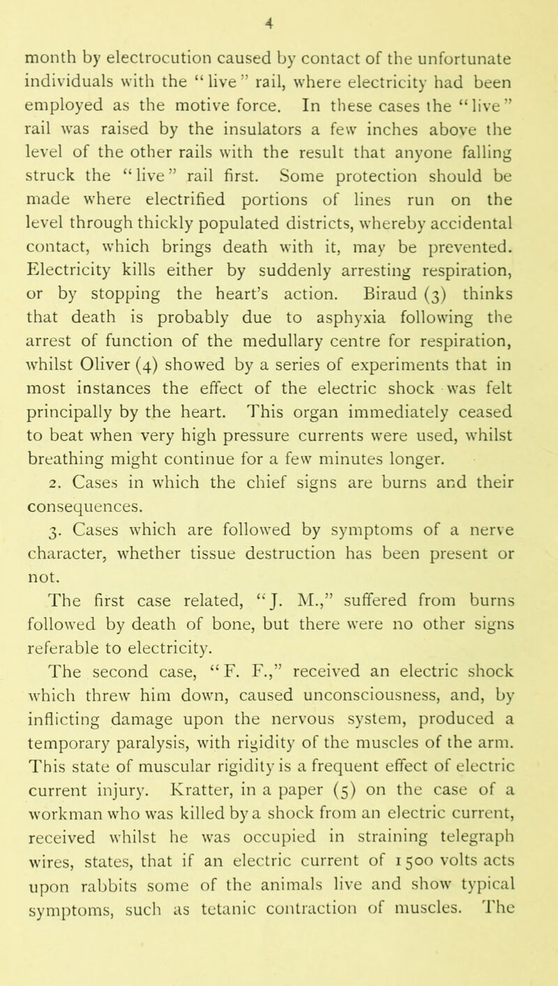 month by electrocution caused by contact of the unfortunate individuals with the “ live ” rail, where electricity had been employed as the motive force. In these cases the “live” rail was raised by the insulators a few inches above the level of the other rails with the result that anyone falling struck the “ live ” rail first. Some protection should be made where electrified portions of lines run on the level through thickly populated districts, whereby accidental contact, which brings death with it, may be prevented. Electricity kills either by suddenly arresting respiration, or by stopping the heart’s action. Biraud (3) thinks that death is probably due to asphyxia following the arrest of function of the medullary centre for respiration, whilst Oliver (4) showed by a series of experiments that in most instances the effect of the electric shock was felt principally by the heart. This organ immediately ceased to beat when very high pressure currents were used, whilst breathing might continue for a few minutes longer. 2. Cases in which the chief signs are burns and their consequences. 3. Cases which are followed by symptoms of a nerve character, whether tissue destruction has been present or not. The first case related, “J. M.,” suffered from burns followed by death of bone, but there were no other signs referable to electricity. The second case, “ F. F.,” received an electric shock which threw him down, caused unconsciousness, and, by inflicting damage upon the nervous system, produced a temporary paralysis, with rigidity of the muscles of the arm. This state of muscular rigidity is a frequent effect of electric current injury. Kratter, in a paper (5) on the case of a workman who was killed by a shock from an electric current, received whilst he was occupied in straining telegraph wires, states, that if an electric current of 1500 volts acts upon rabbits some of the animals live and show typical symptoms, such as tetanic contraction of muscles. The