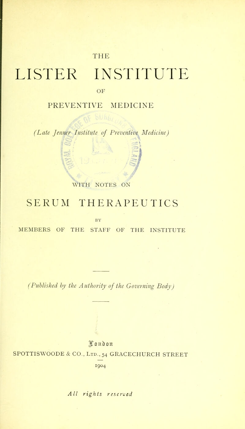 THE LISTER INSTITUTE OF PREVENTIVE MEDICINE (Late Jenner Institute of Preventive Medicine) WITH NOTES ON SERUM THERAPEUTICS BY MEMBERS OF THE STAFF OF THE INSTITUTE (Published by the Authority of the Governing Body) JTnnfroit SPOTTISWOODE & CO., Ltd., 54 GRACECHURCH STREET 1904 All rights reserved