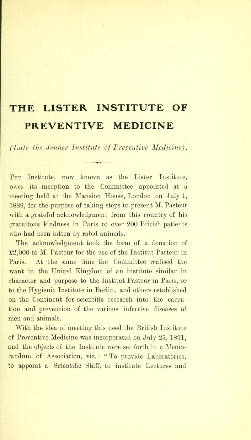 THE LISTER INSTITUTE OF PREVENTIVE MEDICINE (Late the Jenner Institute of (Preventive Medicine). The Institute, now known as the Lister Institute, owes its inception to the Committee appointed at a meeting held at the Mansion House, London on July 1, 1889, for the purpose of taking steps to present M. Pasteur with a grateful acknowledgment from this country of his gratuitous kindness in Paris to over 200 British patients who had been bitten by rabid animals. The acknowledgment took the form of a donation of £2,000 to M. Pasteur for the use of the Institut Pasteur in Paris. At the same time the Committee realised the want in the United Kingdom of an institute similar in character and purpose to the Institut Pasteur in Paris, or to the Hygienic Institute in Berlin, and others established on the Continent for scientific research into the causa- tion and prevention of the various infective diseases of men and animals. With the idea of meeting this need the British Institute of Preventive Medicine was incorporated on July 25, 1891, and the objects of the Institute were set forth in a Memo- randum of Association, viz.: “ To provide Laboratories, to appoint a Scientific Staff, to institute Lectures and