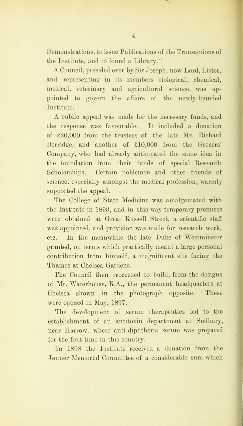 4 Demonstrations, to issue Publications of the Transactions of the Institute, and to found a Library.” A Council, presided over by Sir Joseph, now Lord, Lister, and representing in its members biological, chemical, medical, veterinary and agricultural science, was ap- pointed to govern the affairs of the newly-founded Institute. A public appeal was made for the necessary funds, and the response was favourable. It included a donation of £20,000 from the trustees of the late Mr. Richard Berridge, and another of £10,000 from the Grocers’ Company, who had already anticipated the same idea in the foundation from their funds of special Research Scholarships. Certain noblemen and other friends of science, especially amongst the medical profession, warmly supported the appeal. The College of State Medicine was amalgamated with the Institute in 1893, and in this way temporary premises were obtained at Great Russell Street, a scientific staff was appointed, and provision was made for research work, etc. In the meanwhile the late Duke of Westminster granted, on terms which practically meant a large personal contribution from himself, a magnificent site facing the Thames at Chelsea Gardens. The Council then proceeded to build, from the designs of Mr. Waterhouse, R.A., the permanent headquarters at Chelsea shown in the photograph opposite. These were opened in May, 1897. The development of serum therapeutics led to the establishment of an antitoxin department at Sudbury, near Harrow, where anti-diphtheria serum was prepared for the first time in this country. In 1898 the Institute received a donation from the Jenner Memorial Committee of a considerable sum which