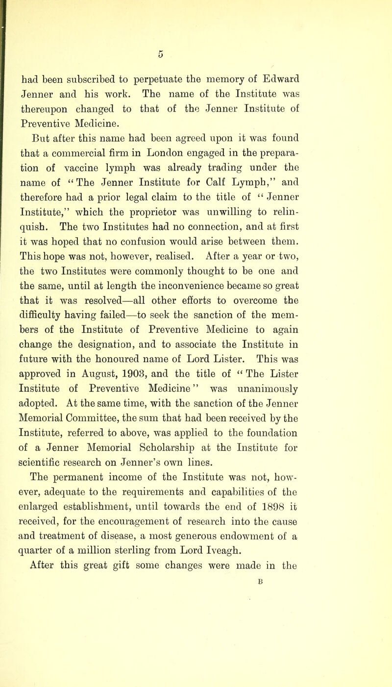 b had been subscribed to perpetuate the memory of Edward Jenner and his work. The name of the Institute was thereupon changed to that of the Jenner Institute of Preventive Medicine. But after this name had been agreed upon it was found that a commercial firm in London engaged in the prepara- tion of vaccine lymph was already trading under the name of “The Jenner Institute for Calf Lymph,” and therefore had a prior legal claim to the title of “ Jenner Institute,” which the proprietor was unwilling to relin- quish. The two Institutes had no connection, and at first it was hoped that no confusion would arise between them. This hope was not, however, realised. After a year or two, the two Institutes were commonly thought to be one and the same, until at length the inconvenience became so great that it was resolved—all other efforts to overcome the difficulty having failed—to seek the sanction of the mem- bers of the Institute of Preventive Medicine to again change the designation, and to associate the Institute in future with the honoured name of Lord Lister. This was approved in August, 1908, and the title of “ The Lister Institute of Preventive Medicine” was unanimously adopted. At the same time, with the sanction of the Jenner Memorial Committee, the sum that had been received by the Institute, referred to above, was applied to the foundation of a Jenner Memorial Scholarship at the Institute for scientific research on Jenner’s own lines. The permanent income of the Institute was not, how- ever, adequate to the requirements and capabilities of the enlarged establishment, until towards the end of 1898 it received, for the encouragement of research into the cause and treatment of disease, a most generous endowment of a quarter of a million sterling from Lord Iveagh. After this great gift some changes were made in the B