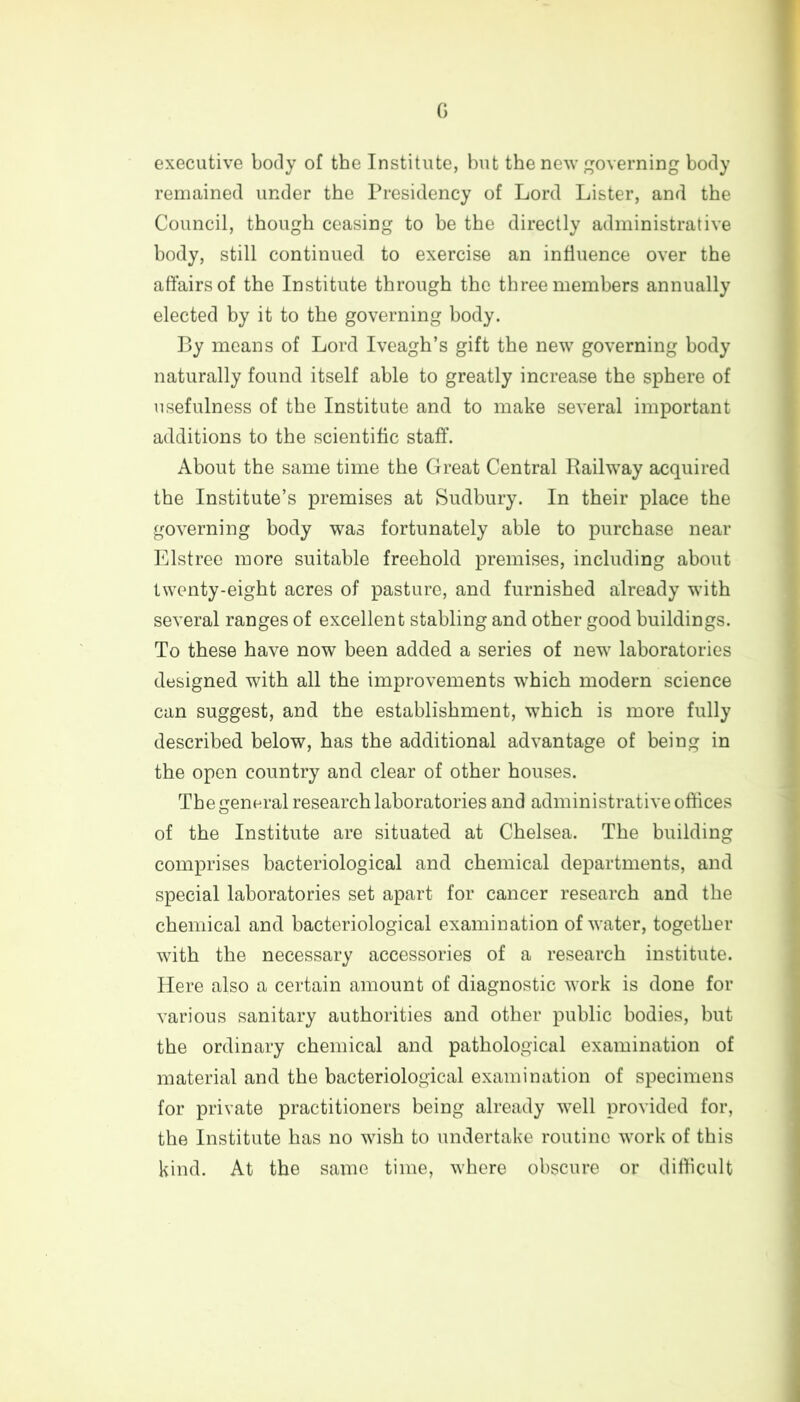 G executive body of the Institute, but the new governing body remained under the Presidency of Lord Lister, and the Council, though ceasing to be the directly administrative body, still continued to exercise an influence over the affairs of the Institute through the three members annually elected by it to the governing body. By means of Lord Iveagh’s gift the new governing body naturally found itself able to greatly increase the sphere of usefulness of the Institute and to make several important additions to the scientific staff. About the same time the Great Central Railway acquired the Institute’s premises at Sudbury. In their place the governing body was fortunately able to purchase near Elstree more suitable freehold premises, including about twenty-eight acres of pasture, and furnished already with several ranges of excellent stabling and other good buildings. To these have now been added a series of new laboratories designed with all the improvements which modern science can suggest, and the establishment, which is more fully described below, has the additional advantage of being in the open country and clear of other houses. The general research laboratories and administrative offices of the Institute are situated at Chelsea. The building comprises bacteriological and chemical departments, and special laboratories set apart for cancer research and the chemical and bacteriological examination of water, together with the necessary accessories of a research institute. Here also a certain amount of diagnostic work is done for various sanitary authorities and other public bodies, but the ordinary chemical and pathological examination of material and the bacteriological examination of specimens for private practitioners being already well provided for, the Institute has no wish to undertake routine work of this kind. At the same time, where obscure or difficult