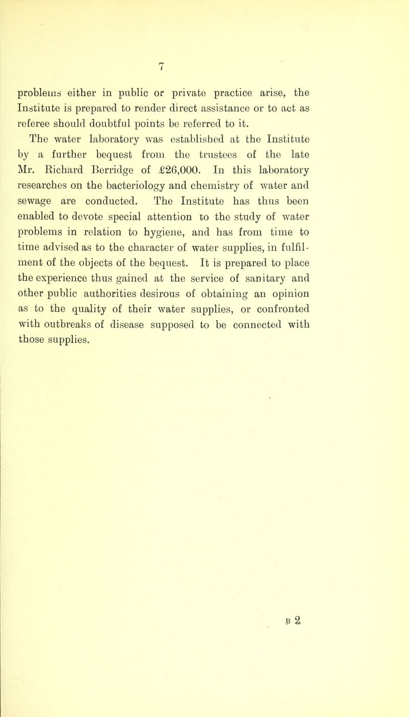 problems either in public or private practice arise, the Institute is prepared to render direct assistance or to act as referee should doubtful points be referred to it. The water laboratory was established at the Institute by a further bequest from the trustees of the late Mr. Richard Berridge of £26,000. In this laboratory researches on the bacteriology and chemistry of water and sewage are conducted. The Institute has thus been enabled to devote special attention to the study of water problems in relation to hygiene, and has from time to time advised as to the character of water supplies, in fulfil- ment of the objects of the bequest. It is prepared to place the experience thus gained at the service of sanitary and other public authorities desirous of obtaining an opinion as to the quality of their water supplies, or confronted with outbreaks of disease supposed to be connected with those supplies.