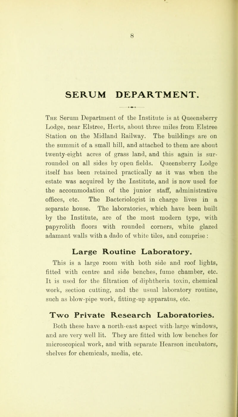 SERUM DEPARTMENT. The Serum Department of the Institute is at Queensberry Lodge, near Elstree, Herts, about three miles from Elstree Station on the Midland Railway. The buildings are on the summit of a small hill, and attached to them are about twenty-eight acres of grass land, and this again is sur- rounded on all sides by open fields. Queensberry Lodge itself has been retained practically as it was when the estate was acquired by the Institute, and is now used for the accommodation of the junior staff, administrative offices, etc. The Bacteriologist in charge lives in a separate house. The laboratories, which have been built by the Institute, are of the most modern type, with papyrolith floors with rounded corners, white glazed adamant walls with a dado of white tiles, and comprise: Large Routine Laboratory. This is a large room with both side and roof lights, fitted with centre and side benches, fume chamber, etc. It is used for the filtration of diphtheria toxin, chemical work, section cutting, and the usual laboratory routine, such as blow-pipe work, fitting-up apparatus, etc. Two Private Research Laboratories. Both these have a north-east aspect with-large windows, and are very well lit. They are fitted with low benches for microscopical work, and with separate Hearson incubators, shelves for chemicals, media, etc.