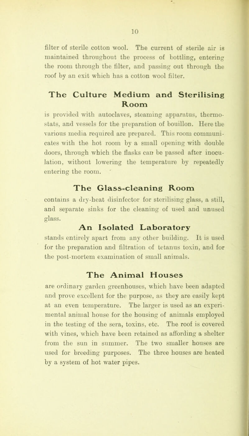 filter of sterile cotton wool. The current of sterile air is maintained throughout the process of bottling, entering the room through the filter, and passing out through the roof by an exit which has a cotton wool filter. The Culture Medium and Sterilising Room is provided with autoclaves, steaming apparatus, thermo- stats, and vessels for the preparation of bouillon. Here the various media required are prepared. This room communi- cates with the hot room by a small opening with double doors, through which the flasks can be passed after inocu- lation, without lowering the temperature by repeatedly entering the room. The Glass=cleaning Room contains a dry-heat disinfector for sterilising glass, a still, and separate sinks for the cleaning of used and unused glass. An Isolated Laboratory stands entirely apart from any other building. It is used for the preparation and filtration of tetanus toxin, and for the post-mortem examination of small animals. The Animal Houses are ordinary garden greenhouses, which have been adapted and prove excellent for the purpose, as they are easily kept at an even temperature. The larger is used as an experi- mental animal house for the housing of animals employed in the testing of the sera, toxins, etc. The roof is covered with vines, which have been retained as affording a shelter from the sun in summer. The two smaller houses are used for breeding purposes. The three houses are heated by a system of hot water pipes.