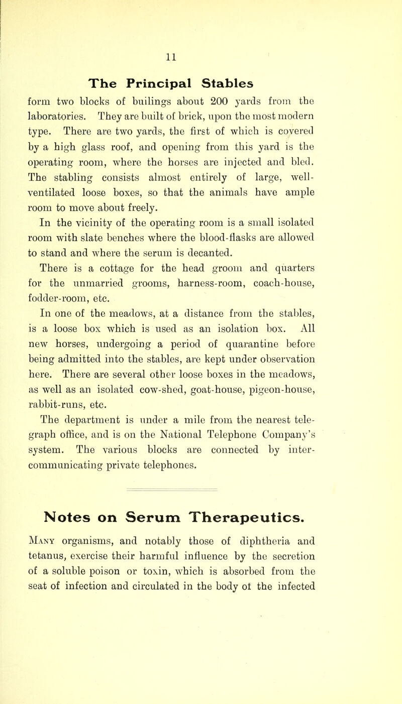 The Principal Stables form two blocks of builings about 200 yards from the laboratories. They are built of brick, upon the most modern type. There are two yards, the first of which is covered by a high glass roof, and opening from this yard is the operating room, where the horses are injected and bled. The stabling consists almost entirely of large, well- ventilated loose boxes, so that the animals have ample room to move about freely. In the vicinity of the operating room is a small isolated room with slate benches where the blood-flasks are allowed to stand and where the serum is decanted. There is a cottage for the head groom and quarters for the unmarried grooms, harness-room, coach-house, fodder-room, etc. In one of the meadows, at a distance from the stables, is a loose box which is used as an isolation box. All new horses, undergoing a period of quarantine before being admitted into the stables, are kept under observation here. There are several other loose boxes in the meadows, as well as an isolated cow-shed, goat-house, pigeon-house, rabbit-runs, etc. The department is under a mile from the nearest tele- graph office, and is on the National Telephone Company’s system. The various blocks are connected by inter- communicating private telephones. Notes on Serum Therapeutics. Many organisms, and notably those of diphtheria and tetanus, exercise their harmful influence by the secretion of a soluble poison or toxin, which is absorbed from the seat of infection and circulated in the body of the infected
